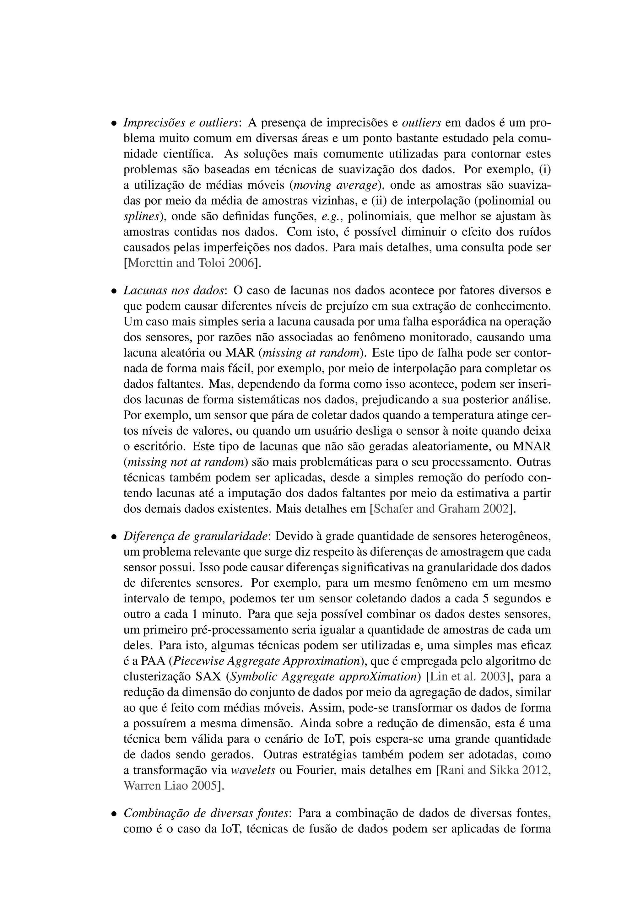 • Imprecisões e outliers: A presença de imprecisões e outliers em dados é um pro-
blema muito comum em diversas áreas e um ponto bastante estudado pela comu-
nidade cientíﬁca. As soluções mais comumente utilizadas para contornar estes
problemas são baseadas em técnicas de suavização dos dados. Por exemplo, (i)
a utilização de médias móveis (moving average), onde as amostras são suaviza-
das por meio da média de amostras vizinhas, e (ii) de interpolação (polinomial ou
splines), onde são deﬁnidas funções, e.g., polinomiais, que melhor se ajustam às
amostras contidas nos dados. Com isto, é possível diminuir o efeito dos ruídos
causados pelas imperfeições nos dados. Para mais detalhes, uma consulta pode ser
[Morettin and Toloi 2006].
• Lacunas nos dados: O caso de lacunas nos dados acontece por fatores diversos e
que podem causar diferentes níveis de prejuízo em sua extração de conhecimento.
Um caso mais simples seria a lacuna causada por uma falha esporádica na operação
dos sensores, por razões não associadas ao fenômeno monitorado, causando uma
lacuna aleatória ou MAR (missing at random). Este tipo de falha pode ser contor-
nada de forma mais fácil, por exemplo, por meio de interpolação para completar os
dados faltantes. Mas, dependendo da forma como isso acontece, podem ser inseri-
dos lacunas de forma sistemáticas nos dados, prejudicando a sua posterior análise.
Por exemplo, um sensor que pára de coletar dados quando a temperatura atinge cer-
tos níveis de valores, ou quando um usuário desliga o sensor à noite quando deixa
o escritório. Este tipo de lacunas que não são geradas aleatoriamente, ou MNAR
(missing not at random) são mais problemáticas para o seu processamento. Outras
técnicas também podem ser aplicadas, desde a simples remoção do período con-
tendo lacunas até a imputação dos dados faltantes por meio da estimativa a partir
dos demais dados existentes. Mais detalhes em [Schafer and Graham 2002].
• Diferença de granularidade: Devido à grade quantidade de sensores heterogêneos,
um problema relevante que surge diz respeito às diferenças de amostragem que cada
sensor possui. Isso pode causar diferenças signiﬁcativas na granularidade dos dados
de diferentes sensores. Por exemplo, para um mesmo fenômeno em um mesmo
intervalo de tempo, podemos ter um sensor coletando dados a cada 5 segundos e
outro a cada 1 minuto. Para que seja possível combinar os dados destes sensores,
um primeiro pré-processamento seria igualar a quantidade de amostras de cada um
deles. Para isto, algumas técnicas podem ser utilizadas e, uma simples mas eﬁcaz
é a PAA (Piecewise Aggregate Approximation), que é empregada pelo algoritmo de
clusterização SAX (Symbolic Aggregate approXimation) [Lin et al. 2003], para a
redução da dimensão do conjunto de dados por meio da agregação de dados, similar
ao que é feito com médias móveis. Assim, pode-se transformar os dados de forma
a possuírem a mesma dimensão. Ainda sobre a redução de dimensão, esta é uma
técnica bem válida para o cenário de IoT, pois espera-se uma grande quantidade
de dados sendo gerados. Outras estratégias também podem ser adotadas, como
a transformação via wavelets ou Fourier, mais detalhes em [Rani and Sikka 2012,
Warren Liao 2005].
• Combinação de diversas fontes: Para a combinação de dados de diversas fontes,
como é o caso da IoT, técnicas de fusão de dados podem ser aplicadas de forma
 