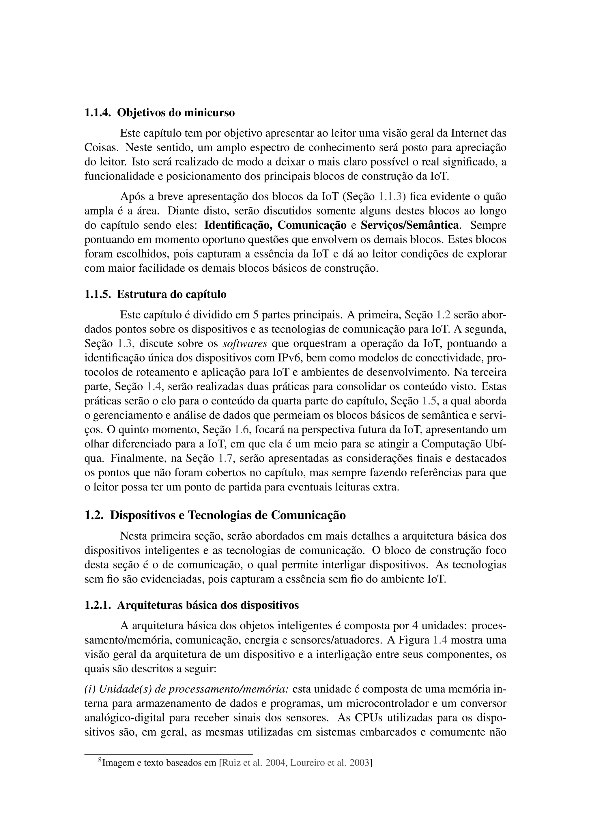 1.1.4. Objetivos do minicurso
Este capítulo tem por objetivo apresentar ao leitor uma visão geral da Internet das
Coisas. Neste sentido, um amplo espectro de conhecimento será posto para apreciação
do leitor. Isto será realizado de modo a deixar o mais claro possível o real signiﬁcado, a
funcionalidade e posicionamento dos principais blocos de construção da IoT.
Após a breve apresentação dos blocos da IoT (Seção 1.1.3) ﬁca evidente o quão
ampla é a área. Diante disto, serão discutidos somente alguns destes blocos ao longo
do capítulo sendo eles: Identiﬁcação, Comunicação e Serviços/Semântica. Sempre
pontuando em momento oportuno questões que envolvem os demais blocos. Estes blocos
foram escolhidos, pois capturam a essência da IoT e dá ao leitor condições de explorar
com maior facilidade os demais blocos básicos de construção.
1.1.5. Estrutura do capítulo
Este capítulo é dividido em 5 partes principais. A primeira, Seção 1.2 serão abor-
dados pontos sobre os dispositivos e as tecnologias de comunicação para IoT. A segunda,
Seção 1.3, discute sobre os softwares que orquestram a operação da IoT, pontuando a
identiﬁcação única dos dispositivos com IPv6, bem como modelos de conectividade, pro-
tocolos de roteamento e aplicação para IoT e ambientes de desenvolvimento. Na terceira
parte, Seção 1.4, serão realizadas duas práticas para consolidar os conteúdo visto. Estas
práticas serão o elo para o conteúdo da quarta parte do capítulo, Seção 1.5, a qual aborda
o gerenciamento e análise de dados que permeiam os blocos básicos de semântica e servi-
ços. O quinto momento, Seção 1.6, focará na perspectiva futura da IoT, apresentando um
olhar diferenciado para a IoT, em que ela é um meio para se atingir a Computação Ubí-
qua. Finalmente, na Seção 1.7, serão apresentadas as considerações ﬁnais e destacados
os pontos que não foram cobertos no capítulo, mas sempre fazendo referências para que
o leitor possa ter um ponto de partida para eventuais leituras extra.
1.2. Dispositivos e Tecnologias de Comunicação
Nesta primeira seção, serão abordados em mais detalhes a arquitetura básica dos
dispositivos inteligentes e as tecnologias de comunicação. O bloco de construção foco
desta seção é o de comunicação, o qual permite interligar dispositivos. As tecnologias
sem ﬁo são evidenciadas, pois capturam a essência sem ﬁo do ambiente IoT.
1.2.1. Arquiteturas básica dos dispositivos
A arquitetura básica dos objetos inteligentes é composta por 4 unidades: proces-
samento/memória, comunicação, energia e sensores/atuadores. A Figura 1.4 mostra uma
visão geral da arquitetura de um dispositivo e a interligação entre seus componentes, os
quais são descritos a seguir:
(i) Unidade(s) de processamento/memória: esta unidade é composta de uma memória in-
terna para armazenamento de dados e programas, um microcontrolador e um conversor
analógico-digital para receber sinais dos sensores. As CPUs utilizadas para os dispo-
sitivos são, em geral, as mesmas utilizadas em sistemas embarcados e comumente não
8Imagem e texto baseados em [Ruiz et al. 2004, Loureiro et al. 2003]
 