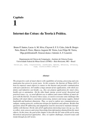 Capítulo
1
Internet das Coisas: da Teoria à Prática.
Bruno P. Santos, Lucas A. M. Silva, Clayson S. F. S. Celes, João B. Borges
Neto, Bruna S. Peres, Marcos Augusto M. Vieira, Luiz Filipe M. Vieira,
Olga proliferationN. Goussevskaia e Antonio A. F. Loureiro
Departamento de Ciência da Computação – Instituto de Ciências Exatas
Universidade Federal de Minas Gerais (UFMG) – Belo Horizonte, MG – Brasil
{bruno.ps, lams, claysonceles, joaoborges, bperes, mmvieira, lfvieira,
olga, loureiro}@dcc.ufmg.br
Abstract
The prospective scale of smart objects with capabilities of sensing, processing and com-
munication has grown in recent years. In this scenario, the Internet of Things (IoT) is
born by empower smart objects to connect to the Internet and provides communication
with users and devices. IoT enables a huge amount of new applications, with which aca-
demics and industries can beneﬁt, e.g., they can propose applications for smart cities,
health care or automation. On the other hand, emerge several social, theoretical and
practical issues, e.g., we need efﬁcient way to address and connect billions of smart ob-
jects with the Internet. To answer these issues, we need to overcome some challenges like
dealing with smart objects constraints (processing, memory and energy supply), limited
bandwidth and hardware dimension. Thus, we need to explore new communication pa-
radigms, routing protocols, architecture designs for hardware and software. Besides that
questions about IP addressing and adaptations need be answered to maintain interope-
rability with Internet. On the side of IoT applications interesting issues rise up, e.g., how
to collect, store, process and extract knowledge from information obtained from the smart
objects. In this sense, the goal of the chapter is describe the IoT state-of-the-art by using
theoretical and practical approaches. Also, we explore challenges, research issues and
trends through of a IoT review.
 