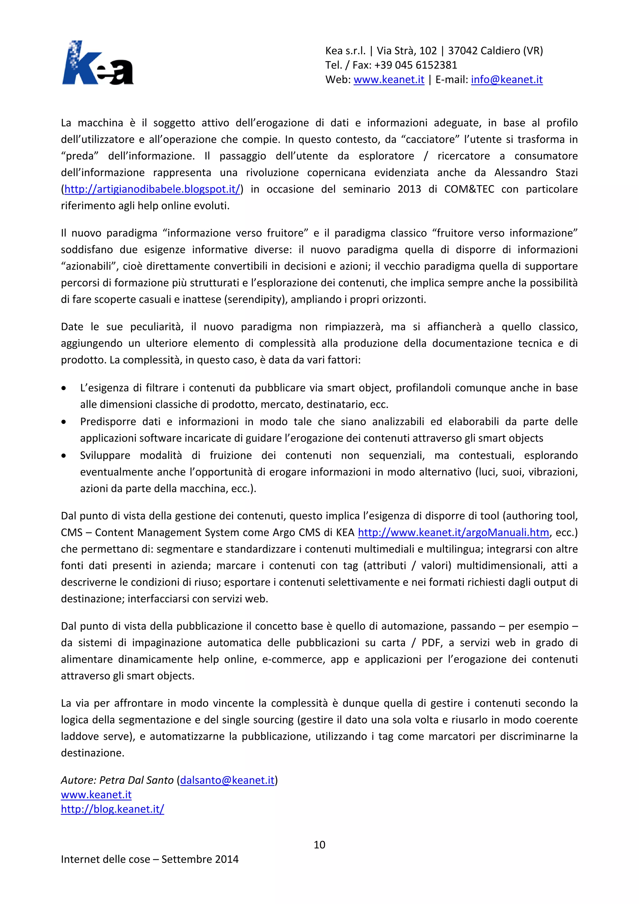 Kea s.r.l. | Via Strà, 102 | 37042 Caldiero (VR) 
Tel. / Fax: +39 045 6152381 
Web: www.keanet.it | E-mail: info@keanet.it 
La macchina è il soggetto attivo dell’erogazione di dati e informazioni adeguate, in base al profilo dell’utilizzatore e all’operazione che compie. In questo contesto, da “cacciatore” l’utente si trasforma in “preda” dell’informazione. Il passaggio dell’utente da esploratore / ricercatore a consumatore dell’informazione rappresenta una rivoluzione copernicana evidenziata anche da Alessandro Stazi (http://artigianodibabele.blogspot.it/) in occasione del seminario 2013 di COM&TEC con particolare riferimento agli help online evoluti. 
Il nuovo paradigma “informazione verso fruitore” e il paradigma classico “fruitore verso informazione” soddisfano due esigenze informative diverse: il nuovo paradigma quella di disporre di informazioni “azionabili”, cioè direttamente convertibili in decisioni e azioni; il vecchio paradigma quella di supportare percorsi di formazione più strutturati e l’esplorazione dei contenuti, che implica sempre anche la possibilità di fare scoperte casuali e inattese (serendipity), ampliando i propri orizzonti. 
Date le sue peculiarità, il nuovo paradigma non rimpiazzerà, ma si affiancherà a quello classico, aggiungendo un ulteriore elemento di complessità alla produzione della documentazione tecnica e di prodotto. La complessità, in questo caso, è data da vari fattori: 
• L’esigenza di filtrare i contenuti da pubblicare via smart object, profilandoli comunque anche in base alle dimensioni classiche di prodotto, mercato, destinatario, ecc. 
• Predisporre dati e informazioni in modo tale che siano analizzabili ed elaborabili da parte delle applicazioni software incaricate di guidare l’erogazione dei contenuti attraverso gli smart objects 
• Sviluppare modalità di fruizione dei contenuti non sequenziali, ma contestuali, esplorando eventualmente anche l’opportunità di erogare informazioni in modo alternativo (luci, suoi, vibrazioni, azioni da parte della macchina, ecc.). 
Dal punto di vista della gestione dei contenuti, questo implica l’esigenza di disporre di tool (authoring tool, CMS – Content Management System come Argo CMS di KEA http://www.keanet.it/argoManuali.htm, ecc.) che permettano di: segmentare e standardizzare i contenuti multimediali e multilingua; integrarsi con altre fonti dati presenti in azienda; marcare i contenuti con tag (attributi / valori) multidimensionali, atti a descriverne le condizioni di riuso; esportare i contenuti selettivamente e nei formati richiesti dagli output di destinazione; interfacciarsi con servizi web. 
Dal punto di vista della pubblicazione il concetto base è quello di automazione, passando – per esempio – da sistemi di impaginazione automatica delle pubblicazioni su carta / PDF, a servizi web in grado di alimentare dinamicamente help online, e-commerce, app e applicazioni per l’erogazione dei contenuti attraverso gli smart objects. 
La via per affrontare in modo vincente la complessità è dunque quella di gestire i contenuti secondo la logica della segmentazione e del single sourcing (gestire il dato una sola volta e riusarlo in modo coerente laddove serve), e automatizzarne la pubblicazione, utilizzando i tag come marcatori per discriminarne la destinazione. 
Autore: Petra Dal Santo (dalsanto@keanet.it) 
www.keanet.it 
http://blog.keanet.it/ 10 
Internet delle cose – Settembre 2014 

