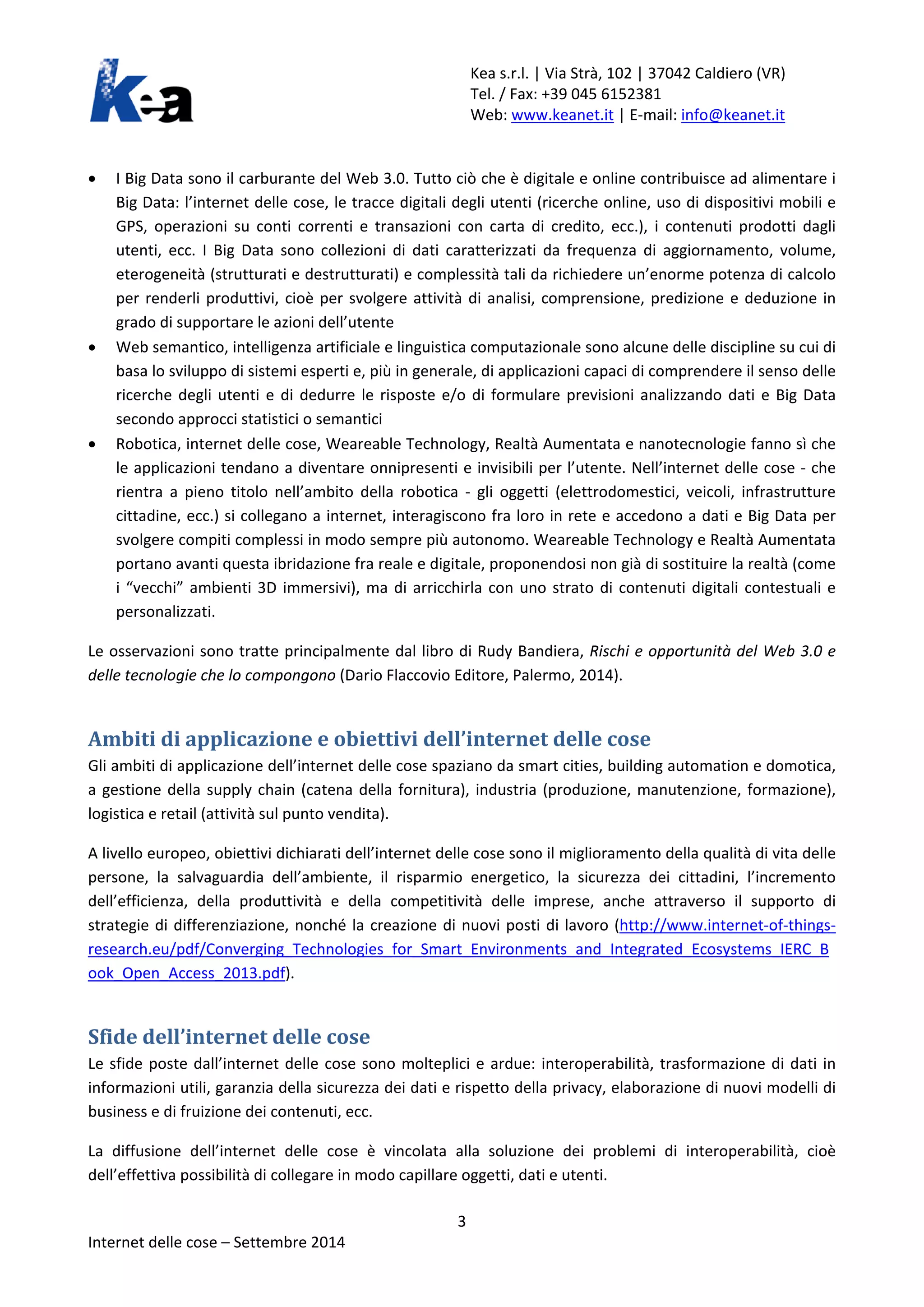 Kea s.r.l. | Via Strà, 102 | 37042 Caldiero (VR) 
Tel. / Fax: +39 045 6152381 
Web: www.keanet.it | E-mail: info@keanet.it 
• I Big Data sono il carburante del Web 3.0. Tutto ciò che è digitale e online contribuisce ad alimentare i Big Data: l’internet delle cose, le tracce digitali degli utenti (ricerche online, uso di dispositivi mobili e GPS, operazioni su conti correnti e transazioni con carta di credito, ecc.), i contenuti prodotti dagli utenti, ecc. I Big Data sono collezioni di dati caratterizzati da frequenza di aggiornamento, volume, eterogeneità (strutturati e destrutturati) e complessità tali da richiedere un’enorme potenza di calcolo per renderli produttivi, cioè per svolgere attività di analisi, comprensione, predizione e deduzione in grado di supportare le azioni dell’utente 
• Web semantico, intelligenza artificiale e linguistica computazionale sono alcune delle discipline su cui di basa lo sviluppo di sistemi esperti e, più in generale, di applicazioni capaci di comprendere il senso delle ricerche degli utenti e di dedurre le risposte e/o di formulare previsioni analizzando dati e Big Data secondo approcci statistici o semantici 
• Robotica, internet delle cose, Weareable Technology, Realtà Aumentata e nanotecnologie fanno sì che le applicazioni tendano a diventare onnipresenti e invisibili per l’utente. Nell’internet delle cose - che rientra a pieno titolo nell’ambito della robotica - gli oggetti (elettrodomestici, veicoli, infrastrutture cittadine, ecc.) si collegano a internet, interagiscono fra loro in rete e accedono a dati e Big Data per svolgere compiti complessi in modo sempre più autonomo. Weareable Technology e Realtà Aumentata portano avanti questa ibridazione fra reale e digitale, proponendosi non già di sostituire la realtà (come i “vecchi” ambienti 3D immersivi), ma di arricchirla con uno strato di contenuti digitali contestuali e personalizzati. 
Le osservazioni sono tratte principalmente dal libro di Rudy Bandiera, Rischi e opportunità del Web 3.0 e delle tecnologie che lo compongono (Dario Flaccovio Editore, Palermo, 2014). 
Ambiti di applicazione e obiettivi dell’internet delle cose 
Gli ambiti di applicazione dell’internet delle cose spaziano da smart cities, building automation e domotica, a gestione della supply chain (catena della fornitura), industria (produzione, manutenzione, formazione), logistica e retail (attività sul punto vendita). 
A livello europeo, obiettivi dichiarati dell’internet delle cose sono il miglioramento della qualità di vita delle persone, la salvaguardia dell’ambiente, il risparmio energetico, la sicurezza dei cittadini, l’incremento dell’efficienza, della produttività e della competitività delle imprese, anche attraverso il supporto di strategie di differenziazione, nonché la creazione di nuovi posti di lavoro (http://www.internet-of-things- research.eu/pdf/Converging_Technologies_for_Smart_Environments_and_Integrated_Ecosystems_IERC_Book_Open_Access_2013.pdf). 
Sfide dell’internet delle cose 
Le sfide poste dall’internet delle cose sono molteplici e ardue: interoperabilità, trasformazione di dati in informazioni utili, garanzia della sicurezza dei dati e rispetto della privacy, elaborazione di nuovi modelli di business e di fruizione dei contenuti, ecc. 
La diffusione dell’internet delle cose è vincolata alla soluzione dei problemi di interoperabilità, cioè dell’effettiva possibilità di collegare in modo capillare oggetti, dati e utenti. 3 
Internet delle cose – Settembre 2014 
 