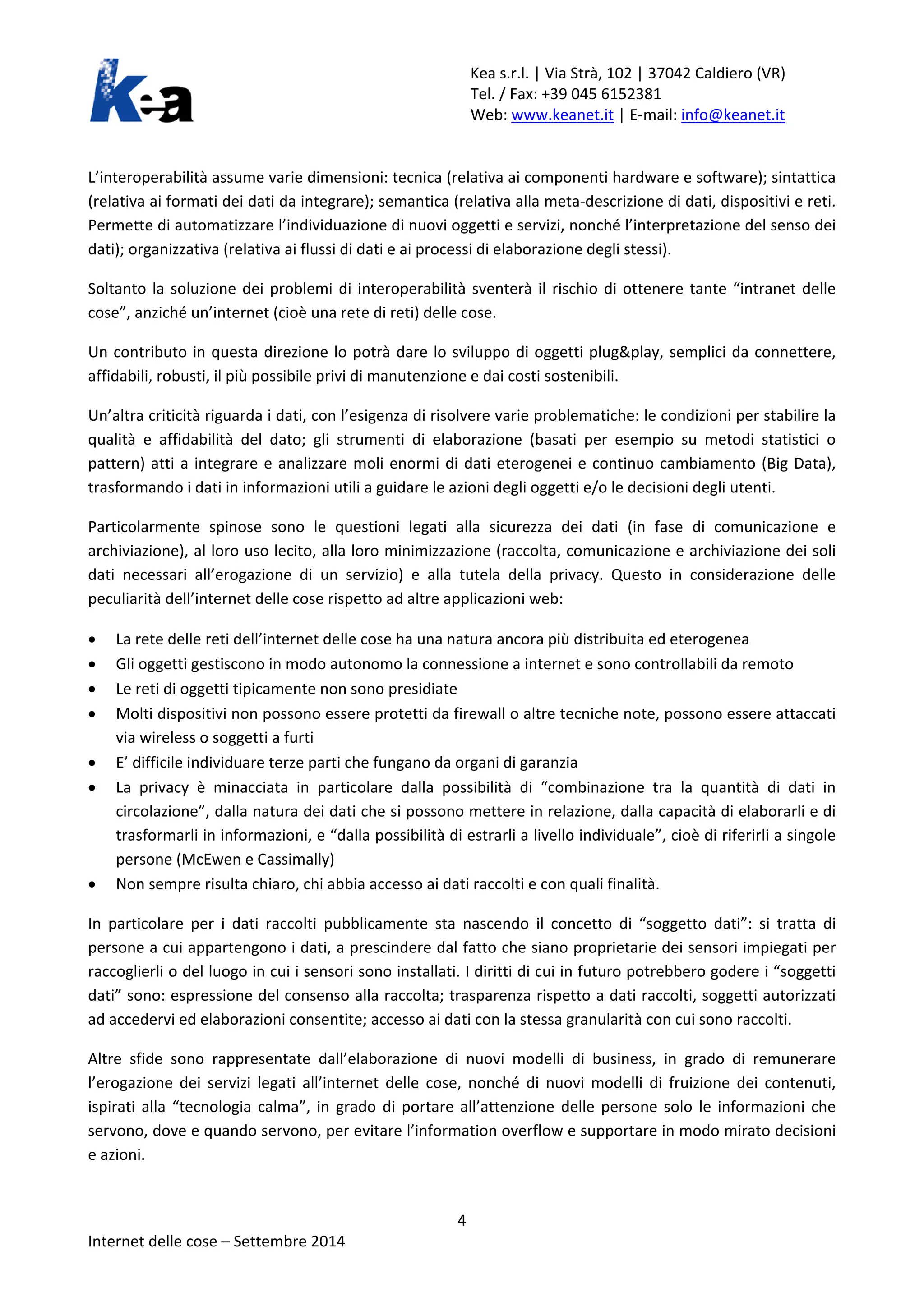 Kea s.r.l. | Via Strà, 102 | 37042 Caldiero (VR) 
Tel. / Fax: +39 045 6152381 
Web: www.keanet.it | E-mail: info@keanet.it 
L’interoperabilità assume varie dimensioni: tecnica (relativa ai componenti hardware e software); sintattica (relativa ai formati dei dati da integrare); semantica (relativa alla meta-descrizione di dati, dispositivi e reti. Permette di automatizzare l’individuazione di nuovi oggetti e servizi, nonché l’interpretazione del senso dei dati); organizzativa (relativa ai flussi di dati e ai processi di elaborazione degli stessi). 
Soltanto la soluzione dei problemi di interoperabilità sventerà il rischio di ottenere tante “intranet delle cose”, anziché un’internet (cioè una rete di reti) delle cose. 
Un contributo in questa direzione lo potrà dare lo sviluppo di oggetti plug&play, semplici da connettere, affidabili, robusti, il più possibile privi di manutenzione e dai costi sostenibili. 
Un’altra criticità riguarda i dati, con l’esigenza di risolvere varie problematiche: le condizioni per stabilire la qualità e affidabilità del dato; gli strumenti di elaborazione (basati per esempio su metodi statistici o pattern) atti a integrare e analizzare moli enormi di dati eterogenei e continuo cambiamento (Big Data), trasformando i dati in informazioni utili a guidare le azioni degli oggetti e/o le decisioni degli utenti. 
Particolarmente spinose sono le questioni legati alla sicurezza dei dati (in fase di comunicazione e archiviazione), al loro uso lecito, alla loro minimizzazione (raccolta, comunicazione e archiviazione dei soli dati necessari all’erogazione di un servizio) e alla tutela della privacy. Questo in considerazione delle peculiarità dell’internet delle cose rispetto ad altre applicazioni web: 
• La rete delle reti dell’internet delle cose ha una natura ancora più distribuita ed eterogenea 
• Gli oggetti gestiscono in modo autonomo la connessione a internet e sono controllabili da remoto 
• Le reti di oggetti tipicamente non sono presidiate 
• Molti dispositivi non possono essere protetti da firewall o altre tecniche note, possono essere attaccati via wireless o soggetti a furti 
• E’ difficile individuare terze parti che fungano da organi di garanzia 
• La privacy è minacciata in particolare dalla possibilità di “combinazione tra la quantità di dati in circolazione”, dalla natura dei dati che si possono mettere in relazione, dalla capacità di elaborarli e di trasformarli in informazioni, e “dalla possibilità di estrarli a livello individuale”, cioè di riferirli a singole persone (McEwen e Cassimally) 
• Non sempre risulta chiaro, chi abbia accesso ai dati raccolti e con quali finalità. 
In particolare per i dati raccolti pubblicamente sta nascendo il concetto di “soggetto dati”: si tratta di persone a cui appartengono i dati, a prescindere dal fatto che siano proprietarie dei sensori impiegati per raccoglierli o del luogo in cui i sensori sono installati. I diritti di cui in futuro potrebbero godere i “soggetti dati” sono: espressione del consenso alla raccolta; trasparenza rispetto a dati raccolti, soggetti autorizzati ad accedervi ed elaborazioni consentite; accesso ai dati con la stessa granularità con cui sono raccolti. 
Altre sfide sono rappresentate dall’elaborazione di nuovi modelli di business, in grado di remunerare l’erogazione dei servizi legati all’internet delle cose, nonché di nuovi modelli di fruizione dei contenuti, ispirati alla “tecnologia calma”, in grado di portare all’attenzione delle persone solo le informazioni che servono, dove e quando servono, per evitare l’information overflow e supportare in modo mirato decisioni e azioni. 4 
Internet delle cose – Settembre 2014 
 