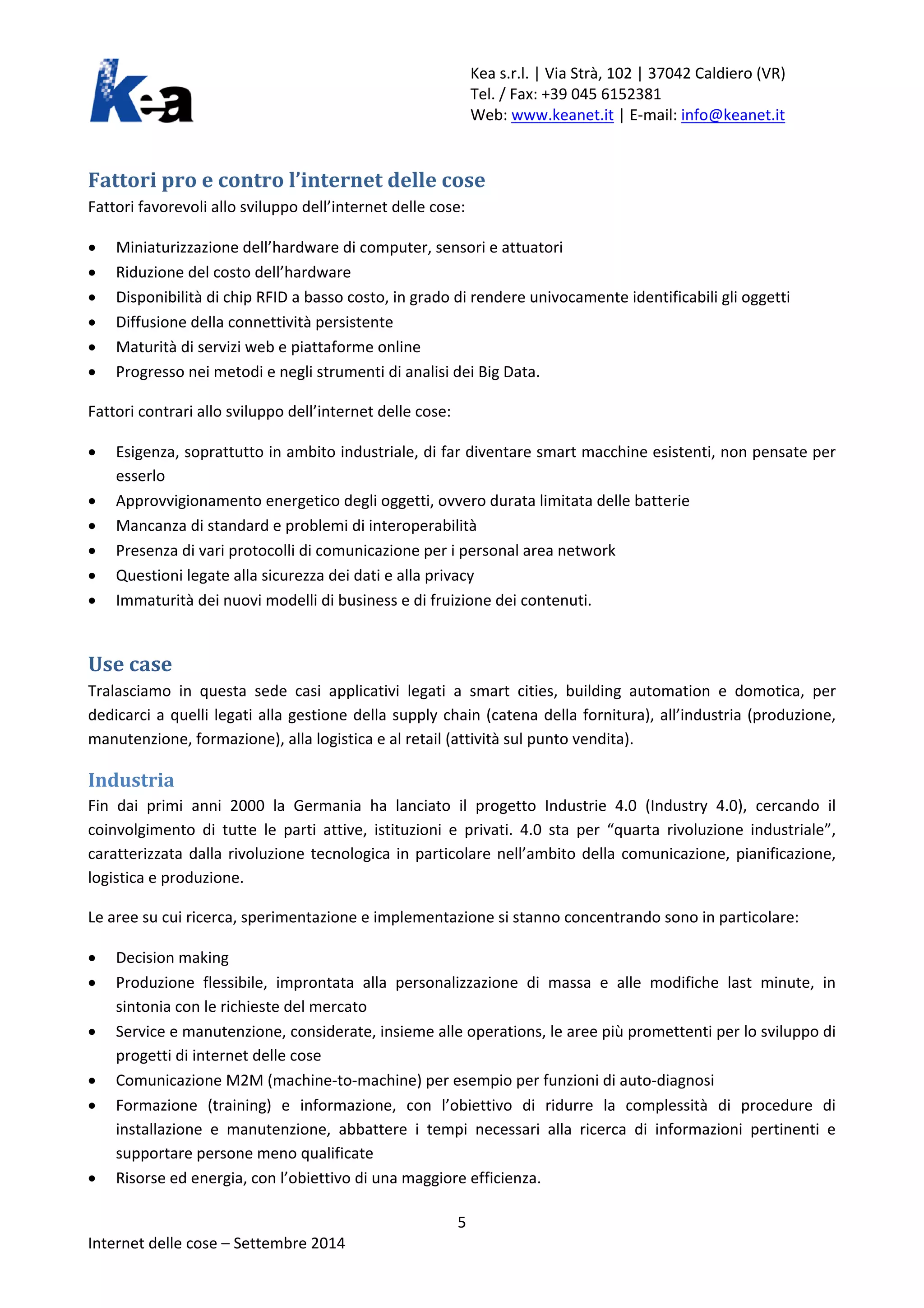 Kea s.r.l. | Via Strà, 102 | 37042 Caldiero (VR) 
Tel. / Fax: +39 045 6152381 
Web: www.keanet.it | E-mail: info@keanet.it 
Fattori pro e contro l’internet delle cose 
Fattori favorevoli allo sviluppo dell’internet delle cose: 
• Miniaturizzazione dell’hardware di computer, sensori e attuatori 
• Riduzione del costo dell’hardware 
• Disponibilità di chip RFID a basso costo, in grado di rendere univocamente identificabili gli oggetti 
• Diffusione della connettività persistente 
• Maturità di servizi web e piattaforme online 
• Progresso nei metodi e negli strumenti di analisi dei Big Data. 
Fattori contrari allo sviluppo dell’internet delle cose: 
• Esigenza, soprattutto in ambito industriale, di far diventare smart macchine esistenti, non pensate per esserlo 
• Approvvigionamento energetico degli oggetti, ovvero durata limitata delle batterie 
• Mancanza di standard e problemi di interoperabilità 
• Presenza di vari protocolli di comunicazione per i personal area network 
• Questioni legate alla sicurezza dei dati e alla privacy 
• Immaturità dei nuovi modelli di business e di fruizione dei contenuti. 
Use case 
Tralasciamo in questa sede casi applicativi legati a smart cities, building automation e domotica, per dedicarci a quelli legati alla gestione della supply chain (catena della fornitura), all’industria (produzione, manutenzione, formazione), alla logistica e al retail (attività sul punto vendita). 
Industria 
Fin dai primi anni 2000 la Germania ha lanciato il progetto Industrie 4.0 (Industry 4.0), cercando il coinvolgimento di tutte le parti attive, istituzioni e privati. 4.0 sta per “quarta rivoluzione industriale”, caratterizzata dalla rivoluzione tecnologica in particolare nell’ambito della comunicazione, pianificazione, logistica e produzione. 
Le aree su cui ricerca, sperimentazione e implementazione si stanno concentrando sono in particolare: 
• Decision making 
• Produzione flessibile, improntata alla personalizzazione di massa e alle modifiche last minute, in sintonia con le richieste del mercato 
• Service e manutenzione, considerate, insieme alle operations, le aree più promettenti per lo sviluppo di progetti di internet delle cose 
• Comunicazione M2M (machine-to-machine) per esempio per funzioni di auto-diagnosi 
• Formazione (training) e informazione, con l’obiettivo di ridurre la complessità di procedure di installazione e manutenzione, abbattere i tempi necessari alla ricerca di informazioni pertinenti e supportare persone meno qualificate 
• Risorse ed energia, con l’obiettivo di una maggiore efficienza. 5 
Internet delle cose – Settembre 2014 
 