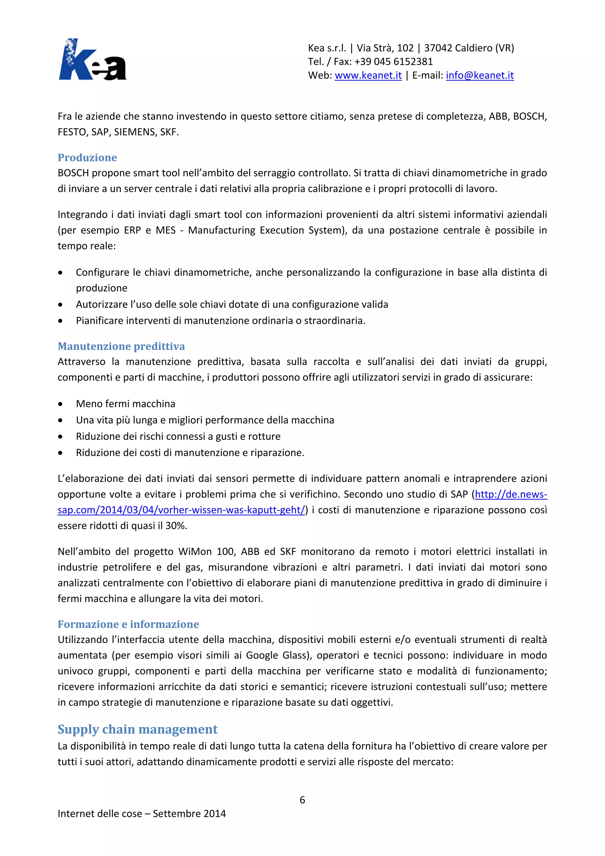 Kea s.r.l. | Via Strà, 102 | 37042 Caldiero (VR) 
Tel. / Fax: +39 045 6152381 
Web: www.keanet.it | E-mail: info@keanet.it 
Fra le aziende che stanno investendo in questo settore citiamo, senza pretese di completezza, ABB, BOSCH, FESTO, SAP, SIEMENS, SKF. 
Produzione 
BOSCH propone smart tool nell’ambito del serraggio controllato. Si tratta di chiavi dinamometriche in grado di inviare a un server centrale i dati relativi alla propria calibrazione e i propri protocolli di lavoro. 
Integrando i dati inviati dagli smart tool con informazioni provenienti da altri sistemi informativi aziendali (per esempio ERP e MES - Manufacturing Execution System), da una postazione centrale è possibile in tempo reale: 
• Configurare le chiavi dinamometriche, anche personalizzando la configurazione in base alla distinta di produzione 
• Autorizzare l’uso delle sole chiavi dotate di una configurazione valida 
• Pianificare interventi di manutenzione ordinaria o straordinaria. 
Manutenzione predittiva 
Attraverso la manutenzione predittiva, basata sulla raccolta e sull’analisi dei dati inviati da gruppi, componenti e parti di macchine, i produttori possono offrire agli utilizzatori servizi in grado di assicurare: 
• Meno fermi macchina 
• Una vita più lunga e migliori performance della macchina 
• Riduzione dei rischi connessi a gusti e rotture 
• Riduzione dei costi di manutenzione e riparazione. 
L’elaborazione dei dati inviati dai sensori permette di individuare pattern anomali e intraprendere azioni opportune volte a evitare i problemi prima che si verifichino. Secondo uno studio di SAP (http://de.news- sap.com/2014/03/04/vorher-wissen-was-kaputt-geht/) i costi di manutenzione e riparazione possono così essere ridotti di quasi il 30%. 
Nell’ambito del progetto WiMon 100, ABB ed SKF monitorano da remoto i motori elettrici installati in industrie petrolifere e del gas, misurandone vibrazioni e altri parametri. I dati inviati dai motori sono analizzati centralmente con l’obiettivo di elaborare piani di manutenzione predittiva in grado di diminuire i fermi macchina e allungare la vita dei motori. 
Formazione e informazione 
Utilizzando l’interfaccia utente della macchina, dispositivi mobili esterni e/o eventuali strumenti di realtà aumentata (per esempio visori simili ai Google Glass), operatori e tecnici possono: individuare in modo univoco gruppi, componenti e parti della macchina per verificarne stato e modalità di funzionamento; ricevere informazioni arricchite da dati storici e semantici; ricevere istruzioni contestuali sull’uso; mettere in campo strategie di manutenzione e riparazione basate su dati oggettivi. 
Supply chain management 
La disponibilità in tempo reale di dati lungo tutta la catena della fornitura ha l’obiettivo di creare valore per tutti i suoi attori, adattando dinamicamente prodotti e servizi alle risposte del mercato: 6 
Internet delle cose – Settembre 2014 
 