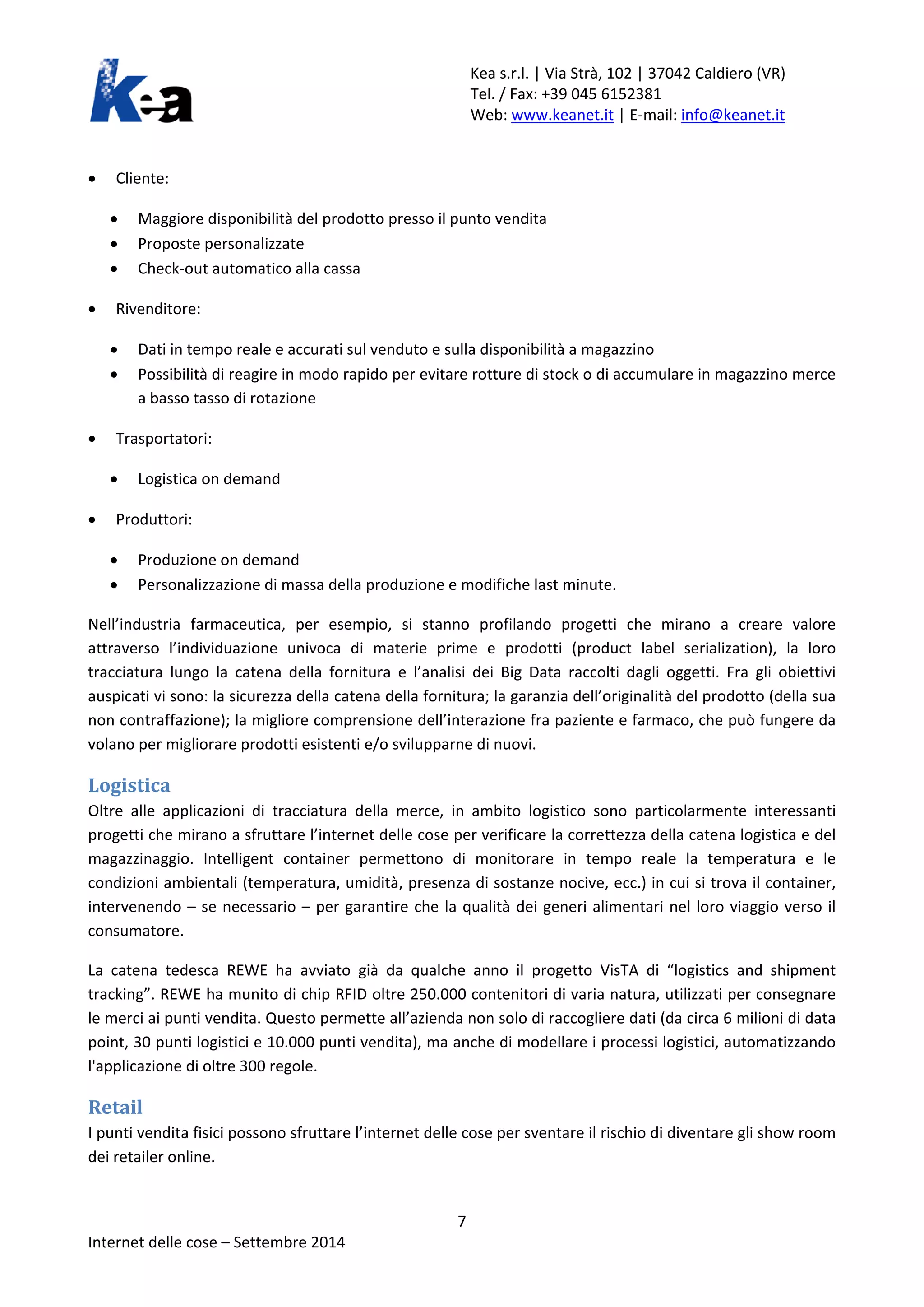 Kea s.r.l. | Via Strà, 102 | 37042 Caldiero (VR) 
Tel. / Fax: +39 045 6152381 
Web: www.keanet.it | E-mail: info@keanet.it 
• Cliente: 
• Maggiore disponibilità del prodotto presso il punto vendita 
• Proposte personalizzate 
• Check-out automatico alla cassa 
• Rivenditore: 
• Dati in tempo reale e accurati sul venduto e sulla disponibilità a magazzino 
• Possibilità di reagire in modo rapido per evitare rotture di stock o di accumulare in magazzino merce a basso tasso di rotazione 
• Trasportatori: 
• Logistica on demand 
• Produttori: 
• Produzione on demand 
• Personalizzazione di massa della produzione e modifiche last minute. 
Nell’industria farmaceutica, per esempio, si stanno profilando progetti che mirano a creare valore attraverso l’individuazione univoca di materie prime e prodotti (product label serialization), la loro tracciatura lungo la catena della fornitura e l’analisi dei Big Data raccolti dagli oggetti. Fra gli obiettivi auspicati vi sono: la sicurezza della catena della fornitura; la garanzia dell’originalità del prodotto (della sua non contraffazione); la migliore comprensione dell’interazione fra paziente e farmaco, che può fungere da volano per migliorare prodotti esistenti e/o svilupparne di nuovi. 
Logistica 
Oltre alle applicazioni di tracciatura della merce, in ambito logistico sono particolarmente interessanti progetti che mirano a sfruttare l’internet delle cose per verificare la correttezza della catena logistica e del magazzinaggio. Intelligent container permettono di monitorare in tempo reale la temperatura e le condizioni ambientali (temperatura, umidità, presenza di sostanze nocive, ecc.) in cui si trova il container, intervenendo – se necessario – per garantire che la qualità dei generi alimentari nel loro viaggio verso il consumatore. 
La catena tedesca REWE ha avviato già da qualche anno il progetto VisTA di “logistics and shipment tracking”. REWE ha munito di chip RFID oltre 250.000 contenitori di varia natura, utilizzati per consegnare le merci ai punti vendita. Questo permette all’azienda non solo di raccogliere dati (da circa 6 milioni di data point, 30 punti logistici e 10.000 punti vendita), ma anche di modellare i processi logistici, automatizzando l'applicazione di oltre 300 regole. 
Retail 
I punti vendita fisici possono sfruttare l’internet delle cose per sventare il rischio di diventare gli show room dei retailer online. 7 
Internet delle cose – Settembre 2014 
 