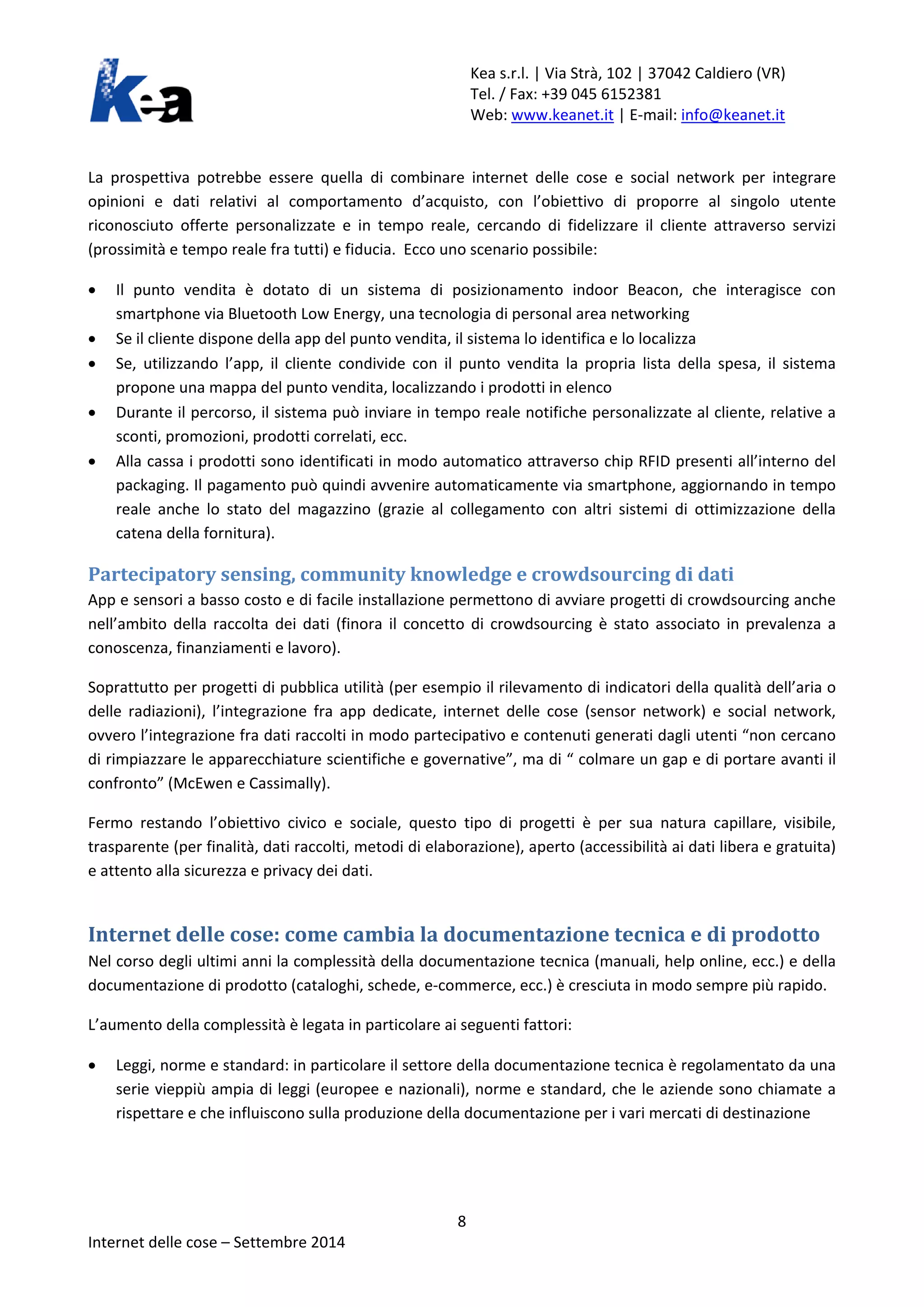 Kea s.r.l. | Via Strà, 102 | 37042 Caldiero (VR) 
Tel. / Fax: +39 045 6152381 
Web: www.keanet.it | E-mail: info@keanet.it 
La prospettiva potrebbe essere quella di combinare internet delle cose e social network per integrare opinioni e dati relativi al comportamento d’acquisto, con l’obiettivo di proporre al singolo utente riconosciuto offerte personalizzate e in tempo reale, cercando di fidelizzare il cliente attraverso servizi (prossimità e tempo reale fra tutti) e fiducia. Ecco uno scenario possibile: 
• Il punto vendita è dotato di un sistema di posizionamento indoor Beacon, che interagisce con smartphone via Bluetooth Low Energy, una tecnologia di personal area networking 
• Se il cliente dispone della app del punto vendita, il sistema lo identifica e lo localizza 
• Se, utilizzando l’app, il cliente condivide con il punto vendita la propria lista della spesa, il sistema propone una mappa del punto vendita, localizzando i prodotti in elenco 
• Durante il percorso, il sistema può inviare in tempo reale notifiche personalizzate al cliente, relative a sconti, promozioni, prodotti correlati, ecc. 
• Alla cassa i prodotti sono identificati in modo automatico attraverso chip RFID presenti all’interno del packaging. Il pagamento può quindi avvenire automaticamente via smartphone, aggiornando in tempo reale anche lo stato del magazzino (grazie al collegamento con altri sistemi di ottimizzazione della catena della fornitura). 
Partecipatory sensing, community knowledge e crowdsourcing di dati 
App e sensori a basso costo e di facile installazione permettono di avviare progetti di crowdsourcing anche nell’ambito della raccolta dei dati (finora il concetto di crowdsourcing è stato associato in prevalenza a conoscenza, finanziamenti e lavoro). 
Soprattutto per progetti di pubblica utilità (per esempio il rilevamento di indicatori della qualità dell’aria o delle radiazioni), l’integrazione fra app dedicate, internet delle cose (sensor network) e social network, ovvero l’integrazione fra dati raccolti in modo partecipativo e contenuti generati dagli utenti “non cercano di rimpiazzare le apparecchiature scientifiche e governative”, ma di “ colmare un gap e di portare avanti il confronto” (McEwen e Cassimally). 
Fermo restando l’obiettivo civico e sociale, questo tipo di progetti è per sua natura capillare, visibile, trasparente (per finalità, dati raccolti, metodi di elaborazione), aperto (accessibilità ai dati libera e gratuita) e attento alla sicurezza e privacy dei dati. 
Internet delle cose: come cambia la documentazione tecnica e di prodotto 
Nel corso degli ultimi anni la complessità della documentazione tecnica (manuali, help online, ecc.) e della documentazione di prodotto (cataloghi, schede, e-commerce, ecc.) è cresciuta in modo sempre più rapido. 
L’aumento della complessità è legata in particolare ai seguenti fattori: 
• Leggi, norme e standard: in particolare il settore della documentazione tecnica è regolamentato da una serie vieppiù ampia di leggi (europee e nazionali), norme e standard, che le aziende sono chiamate a rispettare e che influiscono sulla produzione della documentazione per i vari mercati di destinazione 8 
Internet delle cose – Settembre 2014 
 