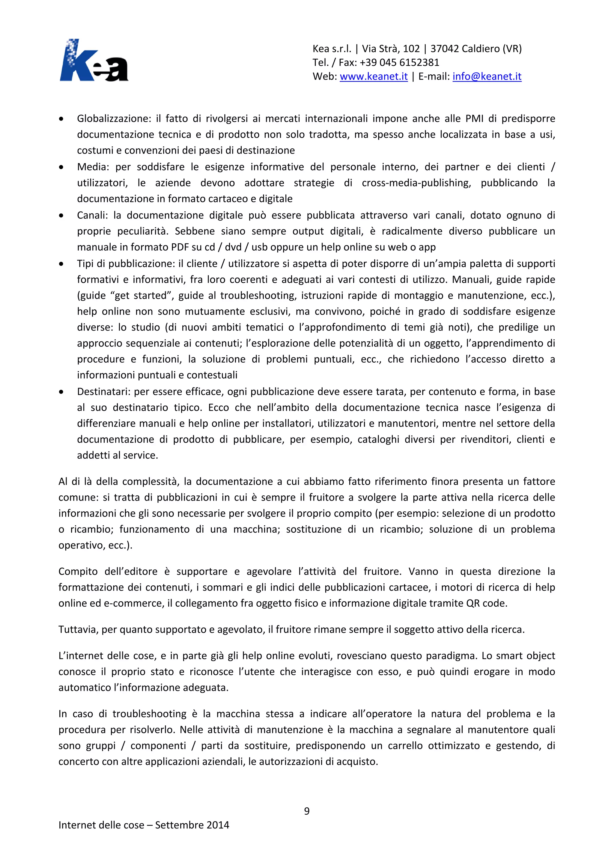 Kea s.r.l. | Via Strà, 102 | 37042 Caldiero (VR) 
Tel. / Fax: +39 045 6152381 
Web: www.keanet.it | E-mail: info@keanet.it 
• Globalizzazione: il fatto di rivolgersi ai mercati internazionali impone anche alle PMI di predisporre documentazione tecnica e di prodotto non solo tradotta, ma spesso anche localizzata in base a usi, costumi e convenzioni dei paesi di destinazione 
• Media: per soddisfare le esigenze informative del personale interno, dei partner e dei clienti / utilizzatori, le aziende devono adottare strategie di cross-media-publishing, pubblicando la documentazione in formato cartaceo e digitale 
• Canali: la documentazione digitale può essere pubblicata attraverso vari canali, dotato ognuno di proprie peculiarità. Sebbene siano sempre output digitali, è radicalmente diverso pubblicare un manuale in formato PDF su cd / dvd / usb oppure un help online su web o app 
• Tipi di pubblicazione: il cliente / utilizzatore si aspetta di poter disporre di un’ampia paletta di supporti formativi e informativi, fra loro coerenti e adeguati ai vari contesti di utilizzo. Manuali, guide rapide (guide “get started”, guide al troubleshooting, istruzioni rapide di montaggio e manutenzione, ecc.), help online non sono mutuamente esclusivi, ma convivono, poiché in grado di soddisfare esigenze diverse: lo studio (di nuovi ambiti tematici o l’approfondimento di temi già noti), che predilige un approccio sequenziale ai contenuti; l’esplorazione delle potenzialità di un oggetto, l’apprendimento di procedure e funzioni, la soluzione di problemi puntuali, ecc., che richiedono l’accesso diretto a informazioni puntuali e contestuali 
• Destinatari: per essere efficace, ogni pubblicazione deve essere tarata, per contenuto e forma, in base al suo destinatario tipico. Ecco che nell’ambito della documentazione tecnica nasce l’esigenza di differenziare manuali e help online per installatori, utilizzatori e manutentori, mentre nel settore della documentazione di prodotto di pubblicare, per esempio, cataloghi diversi per rivenditori, clienti e addetti al service. 
Al di là della complessità, la documentazione a cui abbiamo fatto riferimento finora presenta un fattore comune: si tratta di pubblicazioni in cui è sempre il fruitore a svolgere la parte attiva nella ricerca delle informazioni che gli sono necessarie per svolgere il proprio compito (per esempio: selezione di un prodotto o ricambio; funzionamento di una macchina; sostituzione di un ricambio; soluzione di un problema operativo, ecc.). 
Compito dell’editore è supportare e agevolare l’attività del fruitore. Vanno in questa direzione la formattazione dei contenuti, i sommari e gli indici delle pubblicazioni cartacee, i motori di ricerca di help online ed e-commerce, il collegamento fra oggetto fisico e informazione digitale tramite QR code. 
Tuttavia, per quanto supportato e agevolato, il fruitore rimane sempre il soggetto attivo della ricerca. 
L’internet delle cose, e in parte già gli help online evoluti, rovesciano questo paradigma. Lo smart object conosce il proprio stato e riconosce l’utente che interagisce con esso, e può quindi erogare in modo automatico l’informazione adeguata. 
In caso di troubleshooting è la macchina stessa a indicare all’operatore la natura del problema e la procedura per risolverlo. Nelle attività di manutenzione è la macchina a segnalare al manutentore quali sono gruppi / componenti / parti da sostituire, predisponendo un carrello ottimizzato e gestendo, di concerto con altre applicazioni aziendali, le autorizzazioni di acquisto. 9 
Internet delle cose – Settembre 2014 
 