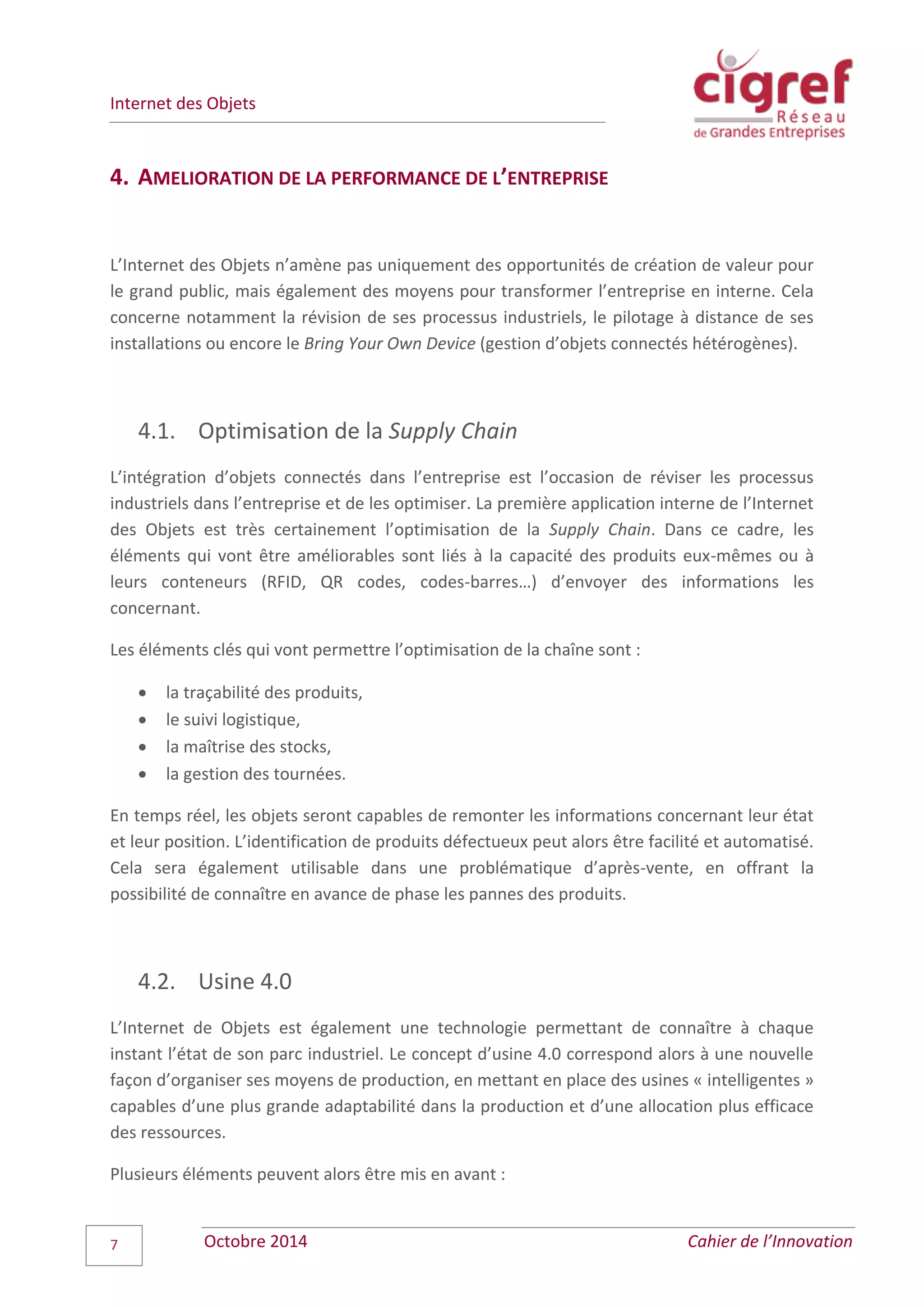 Internet des Objets
Octobre 2014 Cahier de l’Innovation7
4. AMELIORATION DE LA PERFORMANCE DE L’ENTREPRISE
L’Internet des Objets n’amène pas uniquement des opportunités de création de valeur pour
le grand public, mais également des moyens pour transformer l’entreprise en interne. Cela
concerne notamment la révision de ses processus industriels, le pilotage à distance de ses
installations ou encore le Bring Your Own Device (gestion d’objets connectés hétérogènes).
4.1. Optimisation de la Supply Chain
L’intégration d’objets connectés dans l’entreprise est l’occasion de réviser les processus
industriels dans l’entreprise et de les optimiser. La première application interne de l’Internet
des Objets est très certainement l’optimisation de la Supply Chain. Dans ce cadre, les
éléments qui vont être améliorables sont liés à la capacité des produits eux-mêmes ou à
leurs conteneurs (RFID, QR codes, codes-barres…) d’envoyer des informations les
concernant.
Les éléments clés qui vont permettre l’optimisation de la chaîne sont :
 la traçabilité des produits,
 le suivi logistique,
 la maîtrise des stocks,
 la gestion des tournées.
En temps réel, les objets seront capables de remonter les informations concernant leur état
et leur position. L’identification de produits défectueux peut alors être facilité et automatisé.
Cela sera également utilisable dans une problématique d’après-vente, en offrant la
possibilité de connaître en avance de phase les pannes des produits.
4.2. Usine 4.0
L’Internet de Objets est également une technologie permettant de connaître à chaque
instant l’état de son parc industriel. Le concept d’usine 4.0 correspond alors à une nouvelle
façon d’organiser ses moyens de production, en mettant en place des usines « intelligentes »
capables d’une plus grande adaptabilité dans la production et d’une allocation plus efficace
des ressources.
Plusieurs éléments peuvent alors être mis en avant :
 