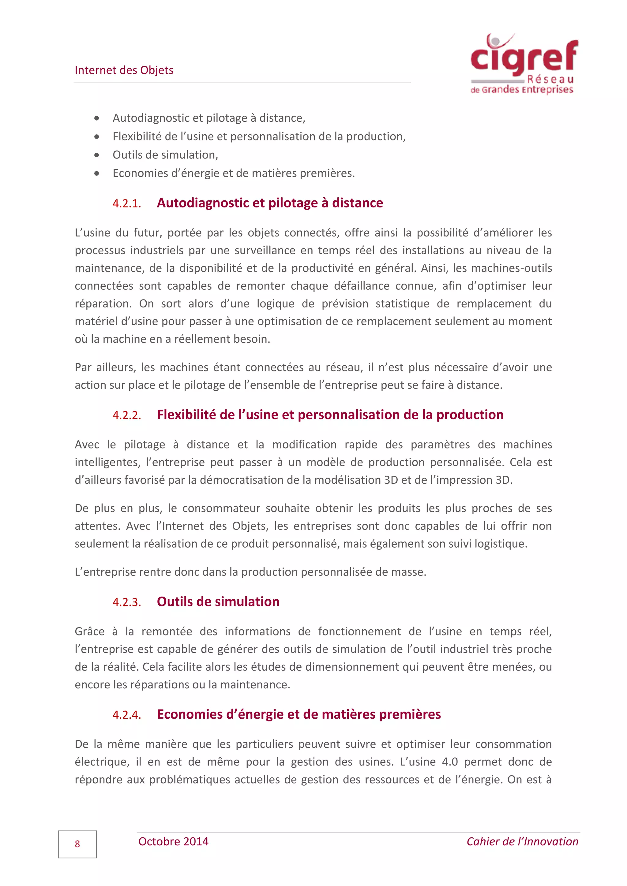 Internet des Objets
Octobre 2014 Cahier de l’Innovation8
 Autodiagnostic et pilotage à distance,
 Flexibilité de l’usine et personnalisation de la production,
 Outils de simulation,
 Economies d’énergie et de matières premières.
4.2.1. Autodiagnostic et pilotage à distance
L’usine du futur, portée par les objets connectés, offre ainsi la possibilité d’améliorer les
processus industriels par une surveillance en temps réel des installations au niveau de la
maintenance, de la disponibilité et de la productivité en général. Ainsi, les machines-outils
connectées sont capables de remonter chaque défaillance connue, afin d’optimiser leur
réparation. On sort alors d’une logique de prévision statistique de remplacement du
matériel d’usine pour passer à une optimisation de ce remplacement seulement au moment
où la machine en a réellement besoin.
Par ailleurs, les machines étant connectées au réseau, il n’est plus nécessaire d’avoir une
action sur place et le pilotage de l’ensemble de l’entreprise peut se faire à distance.
4.2.2. Flexibilité de l’usine et personnalisation de la production
Avec le pilotage à distance et la modification rapide des paramètres des machines
intelligentes, l’entreprise peut passer à un modèle de production personnalisée. Cela est
d’ailleurs favorisé par la démocratisation de la modélisation 3D et de l’impression 3D.
De plus en plus, le consommateur souhaite obtenir les produits les plus proches de ses
attentes. Avec l’Internet des Objets, les entreprises sont donc capables de lui offrir non
seulement la réalisation de ce produit personnalisé, mais également son suivi logistique.
L’entreprise rentre donc dans la production personnalisée de masse.
4.2.3. Outils de simulation
Grâce à la remontée des informations de fonctionnement de l’usine en temps réel,
l’entreprise est capable de générer des outils de simulation de l’outil industriel très proche
de la réalité. Cela facilite alors les études de dimensionnement qui peuvent être menées, ou
encore les réparations ou la maintenance.
4.2.4. Economies d’énergie et de matières premières
De la même manière que les particuliers peuvent suivre et optimiser leur consommation
électrique, il en est de même pour la gestion des usines. L’usine 4.0 permet donc de
répondre aux problématiques actuelles de gestion des ressources et de l’énergie. On est à
 