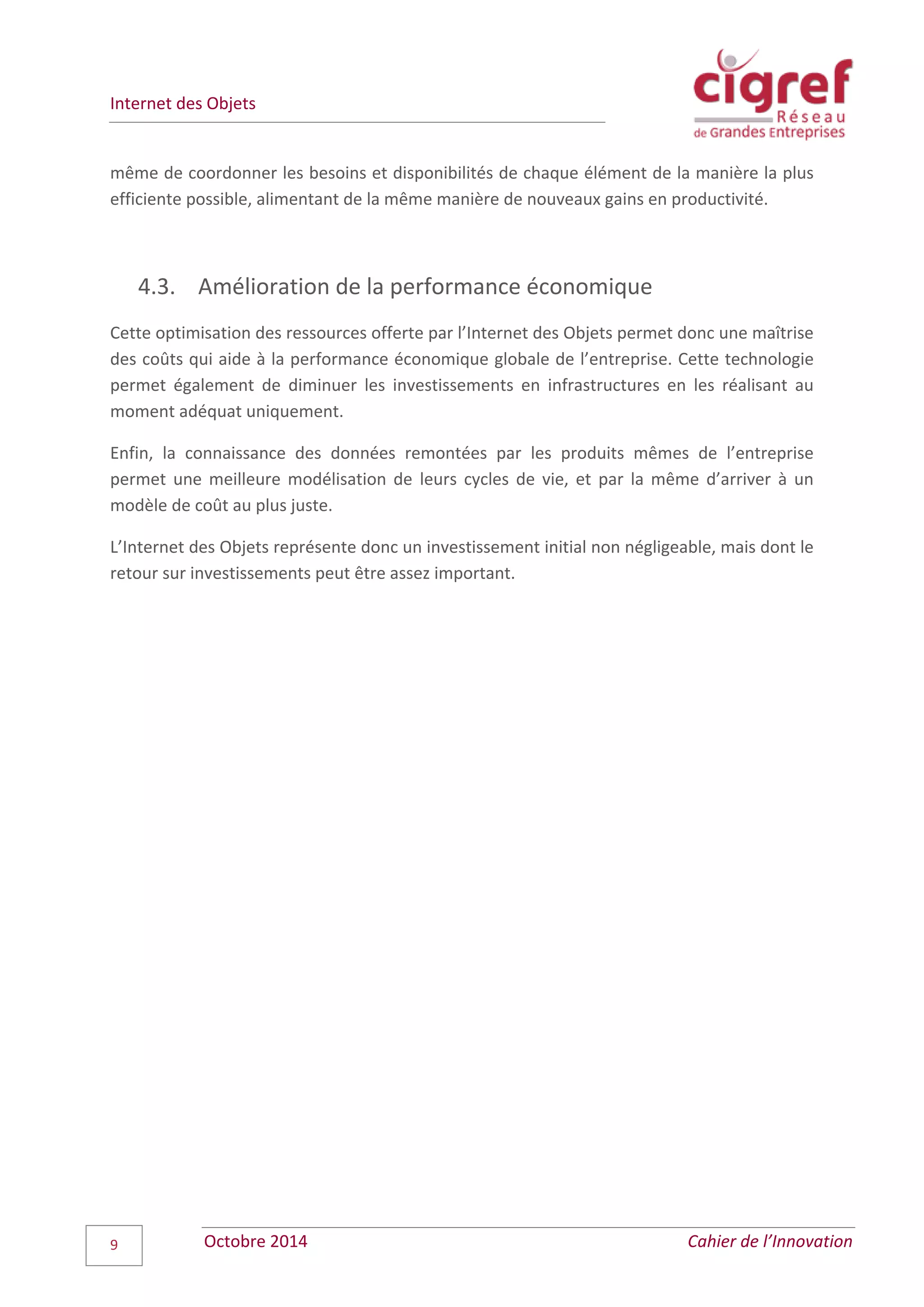 Internet des Objets
Octobre 2014 Cahier de l’Innovation9
même de coordonner les besoins et disponibilités de chaque élément de la manière la plus
efficiente possible, alimentant de la même manière de nouveaux gains en productivité.
4.3. Amélioration de la performance économique
Cette optimisation des ressources offerte par l’Internet des Objets permet donc une maîtrise
des coûts qui aide à la performance économique globale de l’entreprise. Cette technologie
permet également de diminuer les investissements en infrastructures en les réalisant au
moment adéquat uniquement.
Enfin, la connaissance des données remontées par les produits mêmes de l’entreprise
permet une meilleure modélisation de leurs cycles de vie, et par la même d’arriver à un
modèle de coût au plus juste.
L’Internet des Objets représente donc un investissement initial non négligeable, mais dont le
retour sur investissements peut être assez important.
 