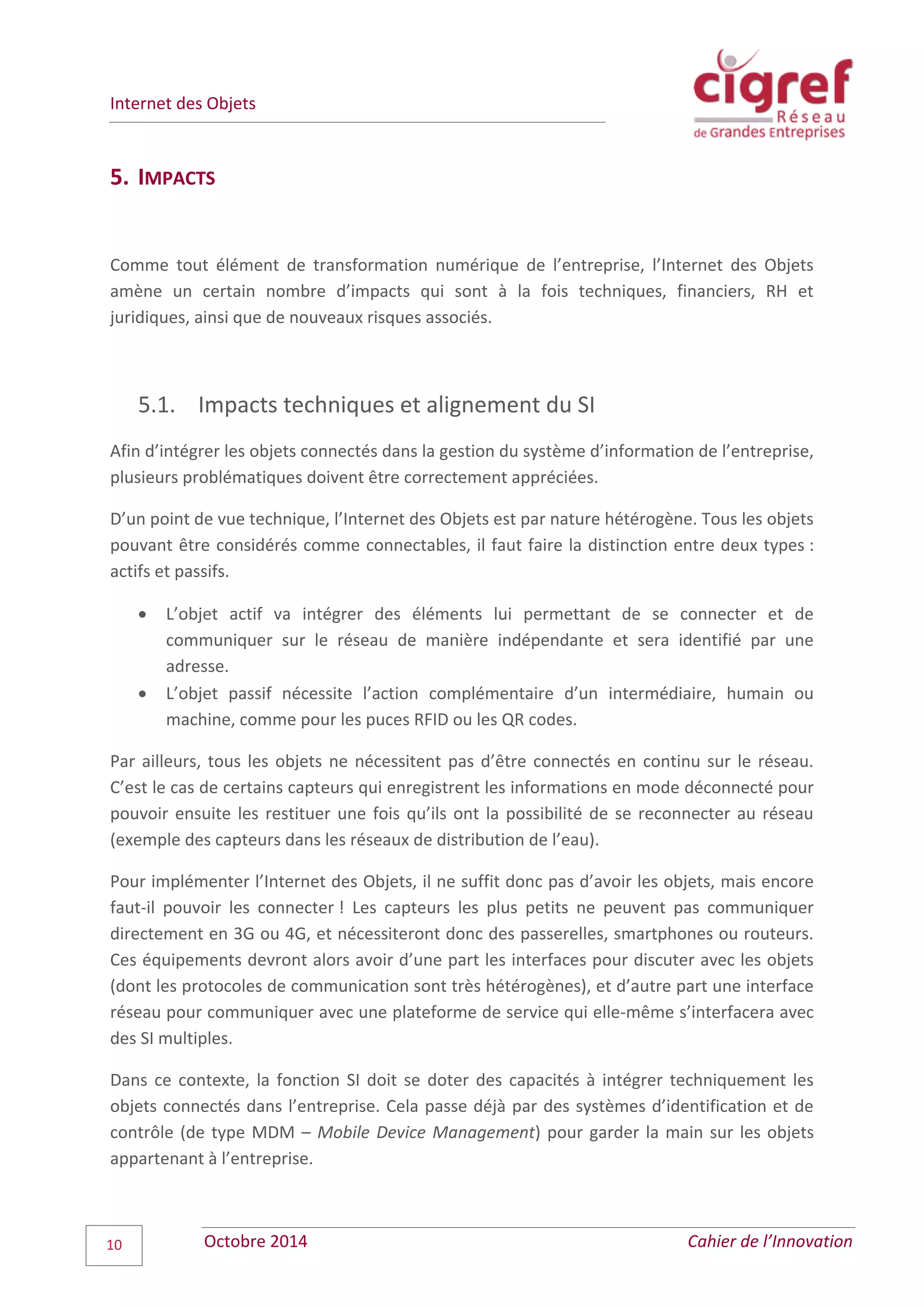 Internet des Objets
Octobre 2014 Cahier de l’Innovation10
5. IMPACTS
Comme tout élément de transformation numérique de l’entreprise, l’Internet des Objets
amène un certain nombre d’impacts qui sont à la fois techniques, financiers, RH et
juridiques, ainsi que de nouveaux risques associés.
5.1. Impacts techniques et alignement du SI
Afin d’intégrer les objets connectés dans la gestion du système d’information de l’entreprise,
plusieurs problématiques doivent être correctement appréciées.
D’un point de vue technique, l’Internet des Objets est par nature hétérogène. Tous les objets
pouvant être considérés comme connectables, il faut faire la distinction entre deux types :
actifs et passifs.
 L’objet actif va intégrer des éléments lui permettant de se connecter et de
communiquer sur le réseau de manière indépendante et sera identifié par une
adresse.
 L’objet passif nécessite l’action complémentaire d’un intermédiaire, humain ou
machine, comme pour les puces RFID ou les QR codes.
Par ailleurs, tous les objets ne nécessitent pas d’être connectés en continu sur le réseau.
C’est le cas de certains capteurs qui enregistrent les informations en mode déconnecté pour
pouvoir ensuite les restituer une fois qu’ils ont la possibilité de se reconnecter au réseau
(exemple des capteurs dans les réseaux de distribution de l’eau).
Pour implémenter l’Internet des Objets, il ne suffit donc pas d’avoir les objets, mais encore
faut-il pouvoir les connecter ! Les capteurs les plus petits ne peuvent pas communiquer
directement en 3G ou 4G, et nécessiteront donc des passerelles, smartphones ou routeurs.
Ces équipements devront alors avoir d’une part les interfaces pour discuter avec les objets
(dont les protocoles de communication sont très hétérogènes), et d’autre part une interface
réseau pour communiquer avec une plateforme de service qui elle-même s’interfacera avec
des SI multiples.
Dans ce contexte, la fonction SI doit se doter des capacités à intégrer techniquement les
objets connectés dans l’entreprise. Cela passe déjà par des systèmes d’identification et de
contrôle (de type MDM – Mobile Device Management) pour garder la main sur les objets
appartenant à l’entreprise.
 