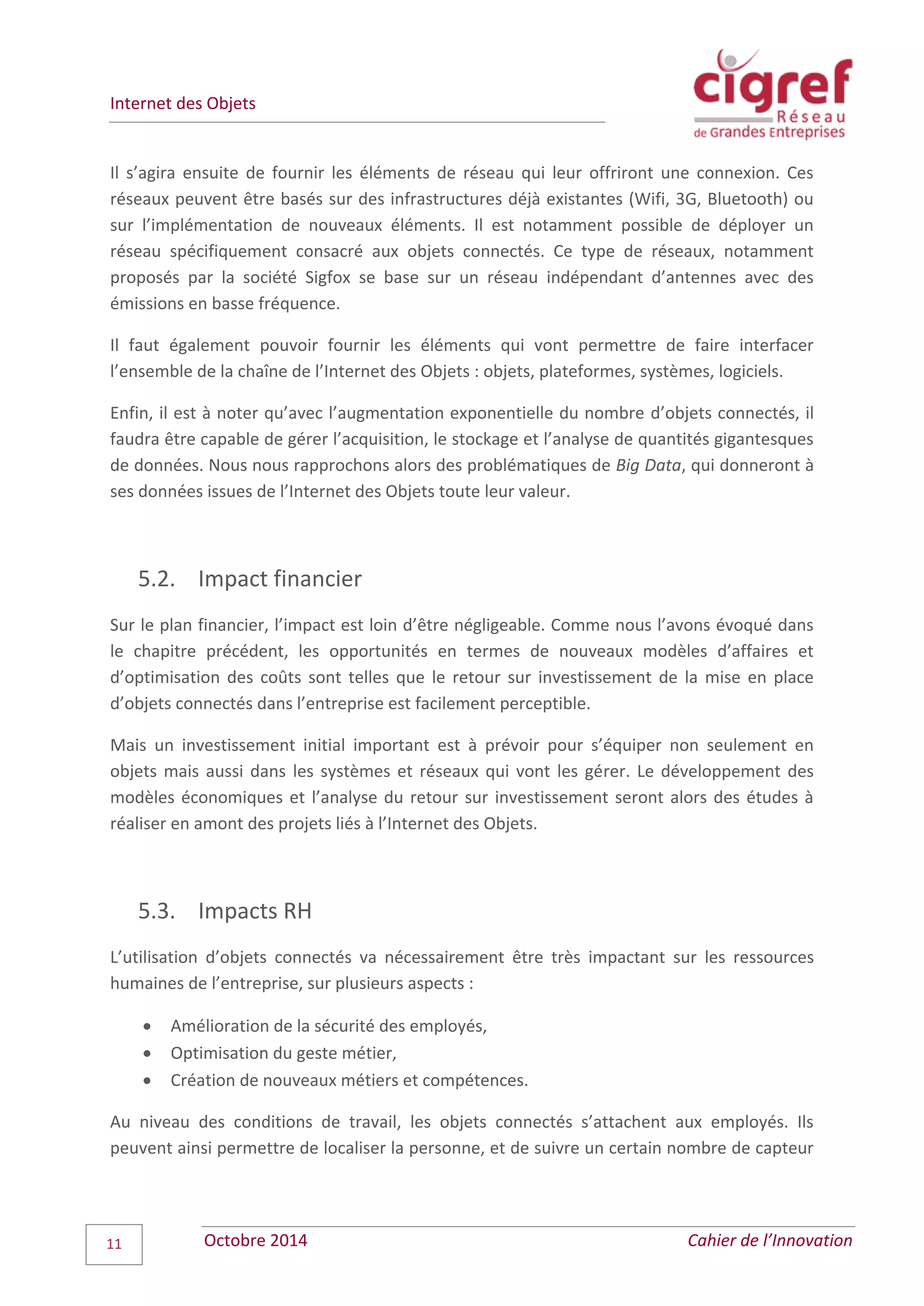 Internet des Objets
Octobre 2014 Cahier de l’Innovation11
Il s’agira ensuite de fournir les éléments de réseau qui leur offriront une connexion. Ces
réseaux peuvent être basés sur des infrastructures déjà existantes (Wifi, 3G, Bluetooth) ou
sur l’implémentation de nouveaux éléments. Il est notamment possible de déployer un
réseau spécifiquement consacré aux objets connectés. Ce type de réseaux, notamment
proposés par la société Sigfox se base sur un réseau indépendant d’antennes avec des
émissions en basse fréquence.
Il faut également pouvoir fournir les éléments qui vont permettre de faire interfacer
l’ensemble de la chaîne de l’Internet des Objets : objets, plateformes, systèmes, logiciels.
Enfin, il est à noter qu’avec l’augmentation exponentielle du nombre d’objets connectés, il
faudra être capable de gérer l’acquisition, le stockage et l’analyse de quantités gigantesques
de données. Nous nous rapprochons alors des problématiques de Big Data, qui donneront à
ses données issues de l’Internet des Objets toute leur valeur.
5.2. Impact financier
Sur le plan financier, l’impact est loin d’être négligeable. Comme nous l’avons évoqué dans
le chapitre précédent, les opportunités en termes de nouveaux modèles d’affaires et
d’optimisation des coûts sont telles que le retour sur investissement de la mise en place
d’objets connectés dans l’entreprise est facilement perceptible.
Mais un investissement initial important est à prévoir pour s’équiper non seulement en
objets mais aussi dans les systèmes et réseaux qui vont les gérer. Le développement des
modèles économiques et l’analyse du retour sur investissement seront alors des études à
réaliser en amont des projets liés à l’Internet des Objets.
5.3. Impacts RH
L’utilisation d’objets connectés va nécessairement être très impactant sur les ressources
humaines de l’entreprise, sur plusieurs aspects :
 Amélioration de la sécurité des employés,
 Optimisation du geste métier,
 Création de nouveaux métiers et compétences.
Au niveau des conditions de travail, les objets connectés s’attachent aux employés. Ils
peuvent ainsi permettre de localiser la personne, et de suivre un certain nombre de capteur
 