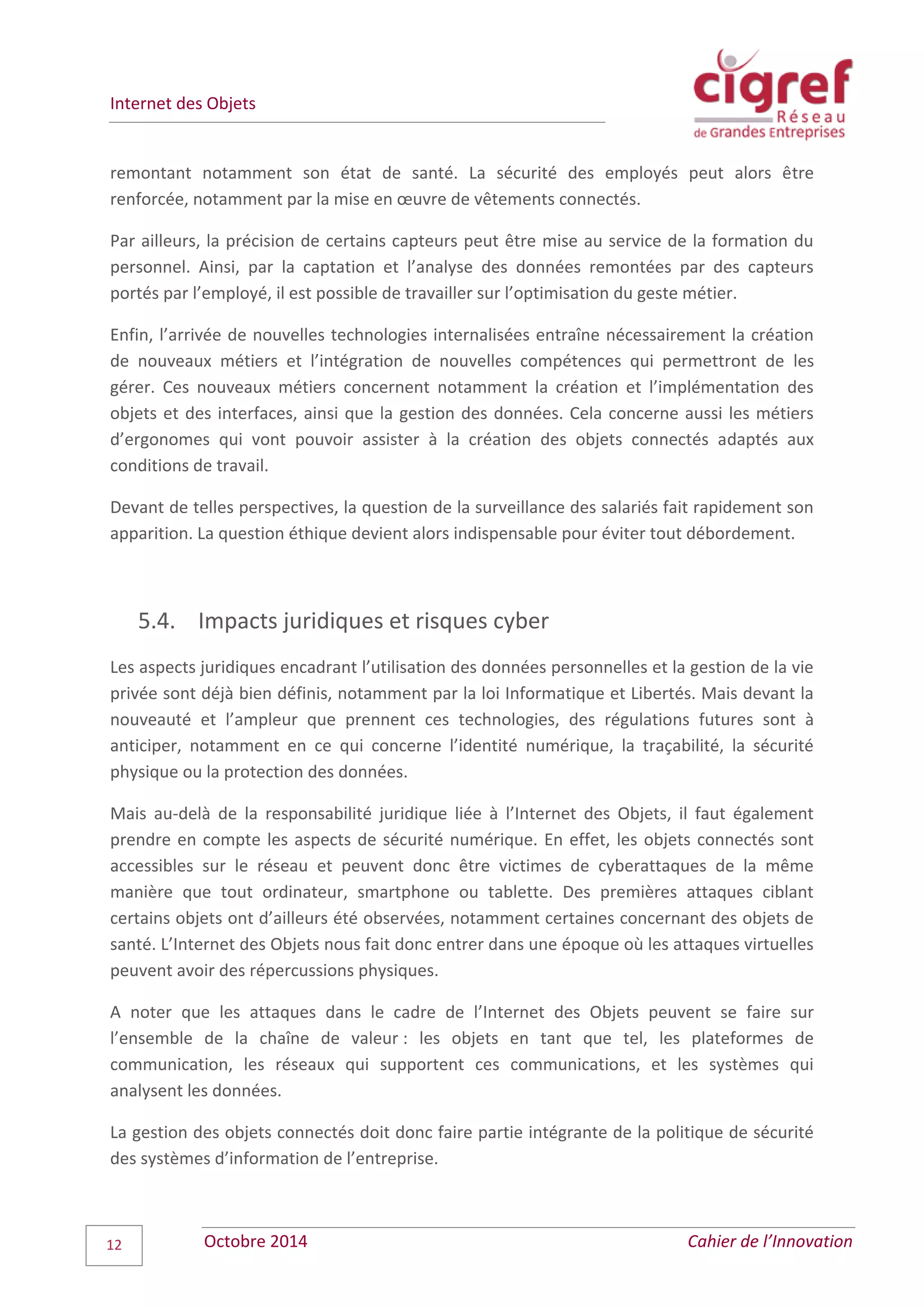 Internet des Objets
Octobre 2014 Cahier de l’Innovation12
remontant notamment son état de santé. La sécurité des employés peut alors être
renforcée, notamment par la mise en œuvre de vêtements connectés.
Par ailleurs, la précision de certains capteurs peut être mise au service de la formation du
personnel. Ainsi, par la captation et l’analyse des données remontées par des capteurs
portés par l’employé, il est possible de travailler sur l’optimisation du geste métier.
Enfin, l’arrivée de nouvelles technologies internalisées entraîne nécessairement la création
de nouveaux métiers et l’intégration de nouvelles compétences qui permettront de les
gérer. Ces nouveaux métiers concernent notamment la création et l’implémentation des
objets et des interfaces, ainsi que la gestion des données. Cela concerne aussi les métiers
d’ergonomes qui vont pouvoir assister à la création des objets connectés adaptés aux
conditions de travail.
Devant de telles perspectives, la question de la surveillance des salariés fait rapidement son
apparition. La question éthique devient alors indispensable pour éviter tout débordement.
5.4. Impacts juridiques et risques cyber
Les aspects juridiques encadrant l’utilisation des données personnelles et la gestion de la vie
privée sont déjà bien définis, notamment par la loi Informatique et Libertés. Mais devant la
nouveauté et l’ampleur que prennent ces technologies, des régulations futures sont à
anticiper, notamment en ce qui concerne l’identité numérique, la traçabilité, la sécurité
physique ou la protection des données.
Mais au-delà de la responsabilité juridique liée à l’Internet des Objets, il faut également
prendre en compte les aspects de sécurité numérique. En effet, les objets connectés sont
accessibles sur le réseau et peuvent donc être victimes de cyberattaques de la même
manière que tout ordinateur, smartphone ou tablette. Des premières attaques ciblant
certains objets ont d’ailleurs été observées, notamment certaines concernant des objets de
santé. L’Internet des Objets nous fait donc entrer dans une époque où les attaques virtuelles
peuvent avoir des répercussions physiques.
A noter que les attaques dans le cadre de l’Internet des Objets peuvent se faire sur
l’ensemble de la chaîne de valeur : les objets en tant que tel, les plateformes de
communication, les réseaux qui supportent ces communications, et les systèmes qui
analysent les données.
La gestion des objets connectés doit donc faire partie intégrante de la politique de sécurité
des systèmes d’information de l’entreprise.
 