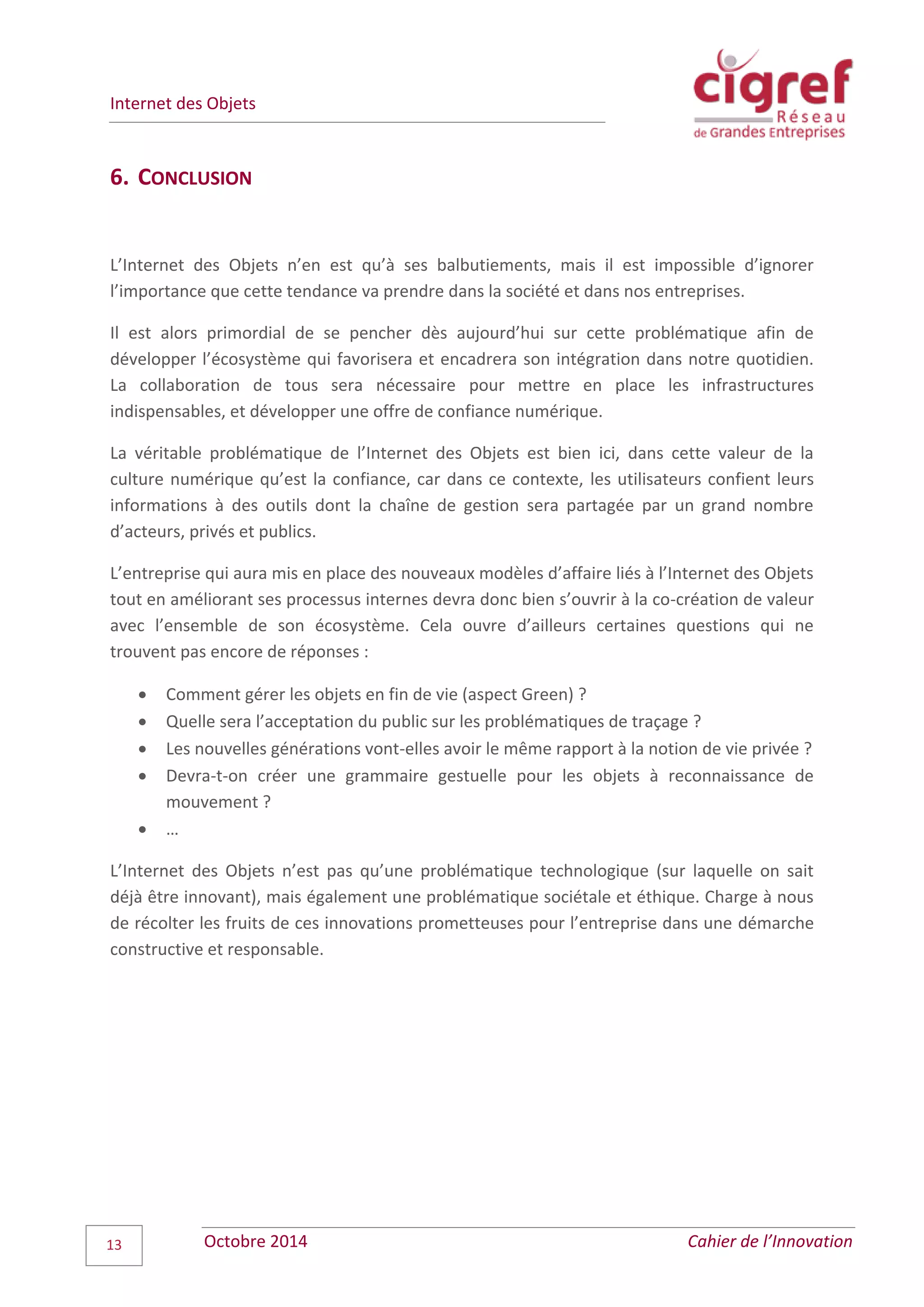 Internet des Objets
Octobre 2014 Cahier de l’Innovation13
6. CONCLUSION
L’Internet des Objets n’en est qu’à ses balbutiements, mais il est impossible d’ignorer
l’importance que cette tendance va prendre dans la société et dans nos entreprises.
Il est alors primordial de se pencher dès aujourd’hui sur cette problématique afin de
développer l’écosystème qui favorisera et encadrera son intégration dans notre quotidien.
La collaboration de tous sera nécessaire pour mettre en place les infrastructures
indispensables, et développer une offre de confiance numérique.
La véritable problématique de l’Internet des Objets est bien ici, dans cette valeur de la
culture numérique qu’est la confiance, car dans ce contexte, les utilisateurs confient leurs
informations à des outils dont la chaîne de gestion sera partagée par un grand nombre
d’acteurs, privés et publics.
L’entreprise qui aura mis en place des nouveaux modèles d’affaire liés à l’Internet des Objets
tout en améliorant ses processus internes devra donc bien s’ouvrir à la co-création de valeur
avec l’ensemble de son écosystème. Cela ouvre d’ailleurs certaines questions qui ne
trouvent pas encore de réponses :
 Comment gérer les objets en fin de vie (aspect Green) ?
 Quelle sera l’acceptation du public sur les problématiques de traçage ?
 Les nouvelles générations vont-elles avoir le même rapport à la notion de vie privée ?
 Devra-t-on créer une grammaire gestuelle pour les objets à reconnaissance de
mouvement ?
 …
L’Internet des Objets n’est pas qu’une problématique technologique (sur laquelle on sait
déjà être innovant), mais également une problématique sociétale et éthique. Charge à nous
de récolter les fruits de ces innovations prometteuses pour l’entreprise dans une démarche
constructive et responsable.
 