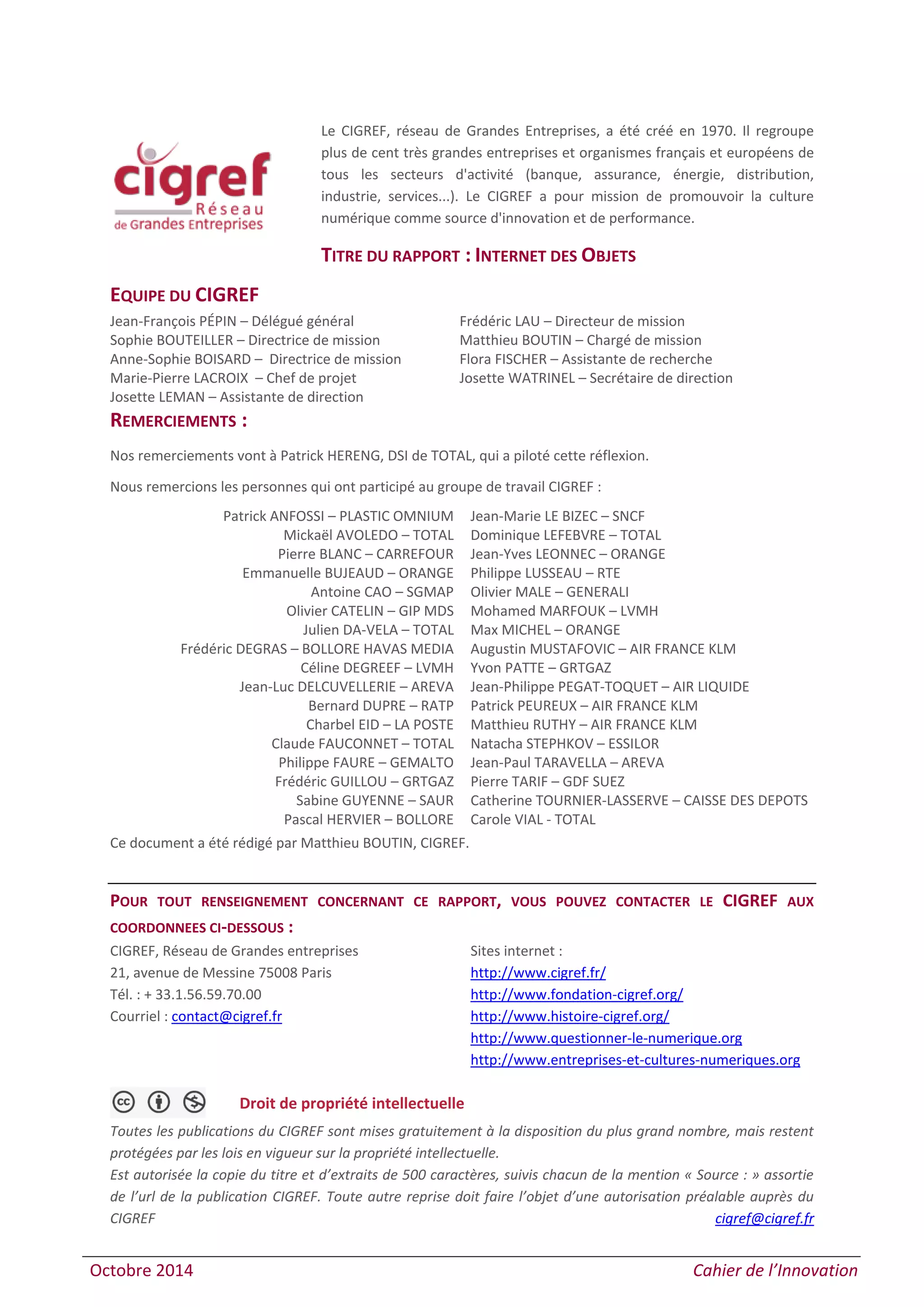 Octobre 2014 Cahier de l’Innovation
Le CIGREF, réseau de Grandes Entreprises, a été créé en 1970. Il regroupe
plus de cent très grandes entreprises et organismes français et européens de
tous les secteurs d'activité (banque, assurance, énergie, distribution,
industrie, services...). Le CIGREF a pour mission de promouvoir la culture
numérique comme source d'innovation et de performance.
TITRE DU RAPPORT : INTERNET DES OBJETS
EQUIPE DU CIGREF
Jean-François PÉPIN – Délégué général Frédéric LAU – Directeur de mission
Sophie BOUTEILLER – Directrice de mission Matthieu BOUTIN – Chargé de mission
Anne-Sophie BOISARD – Directrice de mission Flora FISCHER – Assistante de recherche
Marie-Pierre LACROIX – Chef de projet Josette WATRINEL – Secrétaire de direction
Josette LEMAN – Assistante de direction
REMERCIEMENTS :
Nos remerciements vont à Patrick HERENG, DSI de TOTAL, qui a piloté cette réflexion.
Nous remercions les personnes qui ont participé au groupe de travail CIGREF :
Ce document a été rédigé par Matthieu BOUTIN, CIGREF.
POUR TOUT RENSEIGNEMENT CONCERNANT CE RAPPORT, VOUS POUVEZ CONTACTER LE CIGREF AUX
COORDONNEES CI-DESSOUS :
CIGREF, Réseau de Grandes entreprises
21, avenue de Messine 75008 Paris
Tél. : + 33.1.56.59.70.00
Courriel : contact@cigref.fr
Sites internet :
http://www.cigref.fr/
http://www.fondation-cigref.org/
http://www.histoire-cigref.org/
http://www.questionner-le-numerique.org
http://www.entreprises-et-cultures-numeriques.org
Droit de propriété intellectuelle
Toutes les publications du CIGREF sont mises gratuitement à la disposition du plus grand nombre, mais restent
protégées par les lois en vigueur sur la propriété intellectuelle.
Est autorisée la copie du titre et d’extraits de 500 caractères, suivis chacun de la mention « Source : » assortie
de l’url de la publication CIGREF. Toute autre reprise doit faire l’objet d’une autorisation préalable auprès du
CIGREF cigref@cigref.fr
Patrick ANFOSSI – PLASTIC OMNIUM
Mickaël AVOLEDO – TOTAL
Pierre BLANC – CARREFOUR
Emmanuelle BUJEAUD – ORANGE
Antoine CAO – SGMAP
Olivier CATELIN – GIP MDS
Julien DA-VELA – TOTAL
Frédéric DEGRAS – BOLLORE HAVAS MEDIA
Céline DEGREEF – LVMH
Jean-Luc DELCUVELLERIE – AREVA
Bernard DUPRE – RATP
Charbel EID – LA POSTE
Claude FAUCONNET – TOTAL
Philippe FAURE – GEMALTO
Frédéric GUILLOU – GRTGAZ
Sabine GUYENNE – SAUR
Pascal HERVIER – BOLLORE
Jean-Marie LE BIZEC – SNCF
Dominique LEFEBVRE – TOTAL
Jean-Yves LEONNEC – ORANGE
Philippe LUSSEAU – RTE
Olivier MALE – GENERALI
Mohamed MARFOUK – LVMH
Max MICHEL – ORANGE
Augustin MUSTAFOVIC – AIR FRANCE KLM
Yvon PATTE – GRTGAZ
Jean-Philippe PEGAT-TOQUET – AIR LIQUIDE
Patrick PEUREUX – AIR FRANCE KLM
Matthieu RUTHY – AIR FRANCE KLM
Natacha STEPHKOV – ESSILOR
Jean-Paul TARAVELLA – AREVA
Pierre TARIF – GDF SUEZ
Catherine TOURNIER-LASSERVE – CAISSE DES DEPOTS
Carole VIAL - TOTAL
 