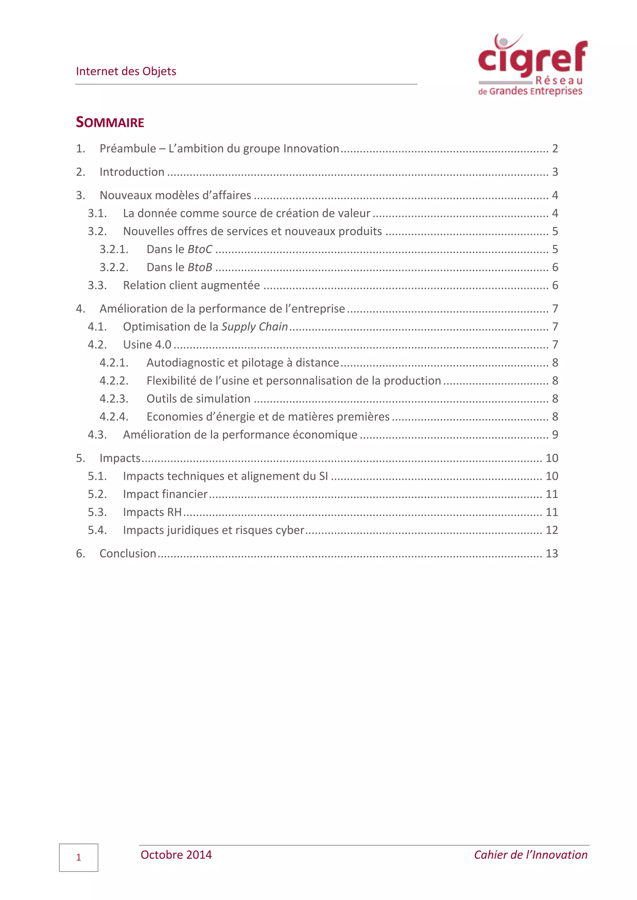 Internet des Objets
Octobre 2014 Cahier de l’Innovation1
SOMMAIRE
1. Préambule – L’ambition du groupe Innovation................................................................. 2
2. Introduction ....................................................................................................................... 3
3. Nouveaux modèles d’affaires ............................................................................................ 4
3.1. La donnée comme source de création de valeur....................................................... 4
3.2. Nouvelles offres de services et nouveaux produits ................................................... 5
3.2.1. Dans le BtoC ........................................................................................................ 5
3.2.2. Dans le BtoB ........................................................................................................ 6
3.3. Relation client augmentée ......................................................................................... 6
4. Amélioration de la performance de l’entreprise............................................................... 7
4.1. Optimisation de la Supply Chain................................................................................. 7
4.2. Usine 4.0 ..................................................................................................................... 7
4.2.1. Autodiagnostic et pilotage à distance................................................................. 8
4.2.2. Flexibilité de l’usine et personnalisation de la production................................. 8
4.2.3. Outils de simulation ............................................................................................ 8
4.2.4. Economies d’énergie et de matières premières................................................. 8
4.3. Amélioration de la performance économique........................................................... 9
5. Impacts............................................................................................................................. 10
5.1. Impacts techniques et alignement du SI .................................................................. 10
5.2. Impact financier........................................................................................................ 11
5.3. Impacts RH................................................................................................................ 11
5.4. Impacts juridiques et risques cyber.......................................................................... 12
6. Conclusion........................................................................................................................ 13
 