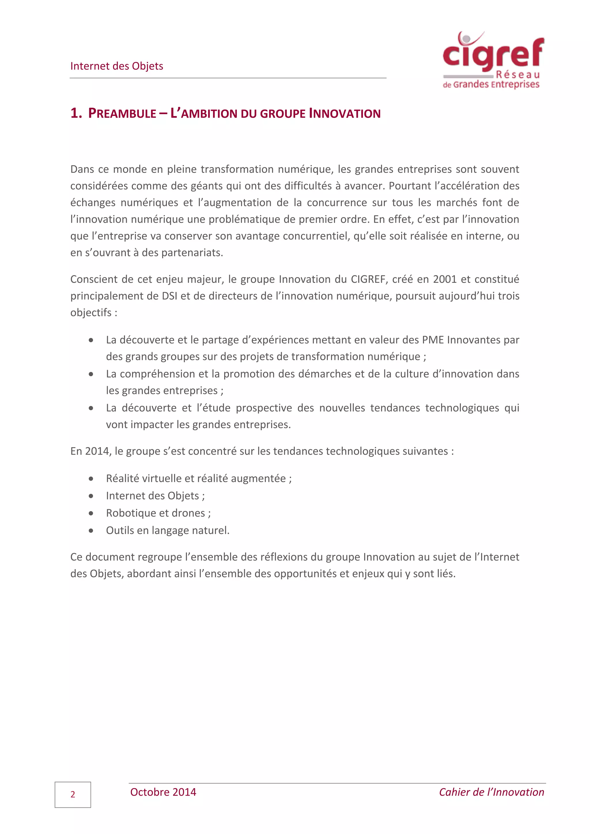 Internet des Objets
Octobre 2014 Cahier de l’Innovation2
1. PREAMBULE – L’AMBITION DU GROUPE INNOVATION
Dans ce monde en pleine transformation numérique, les grandes entreprises sont souvent
considérées comme des géants qui ont des difficultés à avancer. Pourtant l’accélération des
échanges numériques et l’augmentation de la concurrence sur tous les marchés font de
l’innovation numérique une problématique de premier ordre. En effet, c’est par l’innovation
que l’entreprise va conserver son avantage concurrentiel, qu’elle soit réalisée en interne, ou
en s’ouvrant à des partenariats.
Conscient de cet enjeu majeur, le groupe Innovation du CIGREF, créé en 2001 et constitué
principalement de DSI et de directeurs de l’innovation numérique, poursuit aujourd’hui trois
objectifs :
 La découverte et le partage d’expériences mettant en valeur des PME Innovantes par
des grands groupes sur des projets de transformation numérique ;
 La compréhension et la promotion des démarches et de la culture d’innovation dans
les grandes entreprises ;
 La découverte et l’étude prospective des nouvelles tendances technologiques qui
vont impacter les grandes entreprises.
En 2014, le groupe s’est concentré sur les tendances technologiques suivantes :
 Réalité virtuelle et réalité augmentée ;
 Internet des Objets ;
 Robotique et drones ;
 Outils en langage naturel.
Ce document regroupe l’ensemble des réflexions du groupe Innovation au sujet de l’Internet
des Objets, abordant ainsi l’ensemble des opportunités et enjeux qui y sont liés.
 