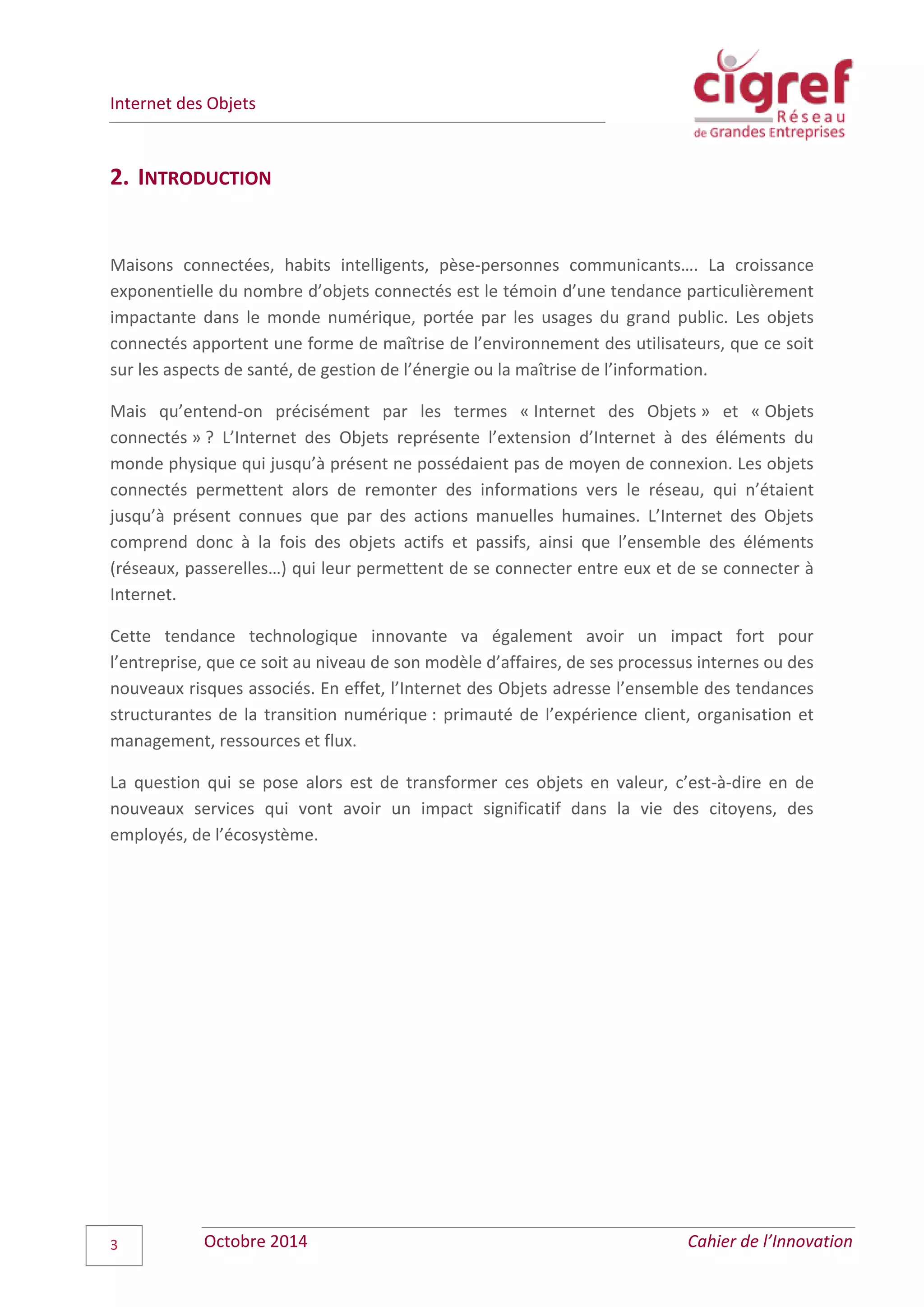 Internet des Objets
Octobre 2014 Cahier de l’Innovation3
2. INTRODUCTION
Maisons connectées, habits intelligents, pèse-personnes communicants…. La croissance
exponentielle du nombre d’objets connectés est le témoin d’une tendance particulièrement
impactante dans le monde numérique, portée par les usages du grand public. Les objets
connectés apportent une forme de maîtrise de l’environnement des utilisateurs, que ce soit
sur les aspects de santé, de gestion de l’énergie ou la maîtrise de l’information.
Mais qu’entend-on précisément par les termes « Internet des Objets » et « Objets
connectés » ? L’Internet des Objets représente l’extension d’Internet à des éléments du
monde physique qui jusqu’à présent ne possédaient pas de moyen de connexion. Les objets
connectés permettent alors de remonter des informations vers le réseau, qui n’étaient
jusqu’à présent connues que par des actions manuelles humaines. L’Internet des Objets
comprend donc à la fois des objets actifs et passifs, ainsi que l’ensemble des éléments
(réseaux, passerelles…) qui leur permettent de se connecter entre eux et de se connecter à
Internet.
Cette tendance technologique innovante va également avoir un impact fort pour
l’entreprise, que ce soit au niveau de son modèle d’affaires, de ses processus internes ou des
nouveaux risques associés. En effet, l’Internet des Objets adresse l’ensemble des tendances
structurantes de la transition numérique : primauté de l’expérience client, organisation et
management, ressources et flux.
La question qui se pose alors est de transformer ces objets en valeur, c’est-à-dire en de
nouveaux services qui vont avoir un impact significatif dans la vie des citoyens, des
employés, de l’écosystème.
 