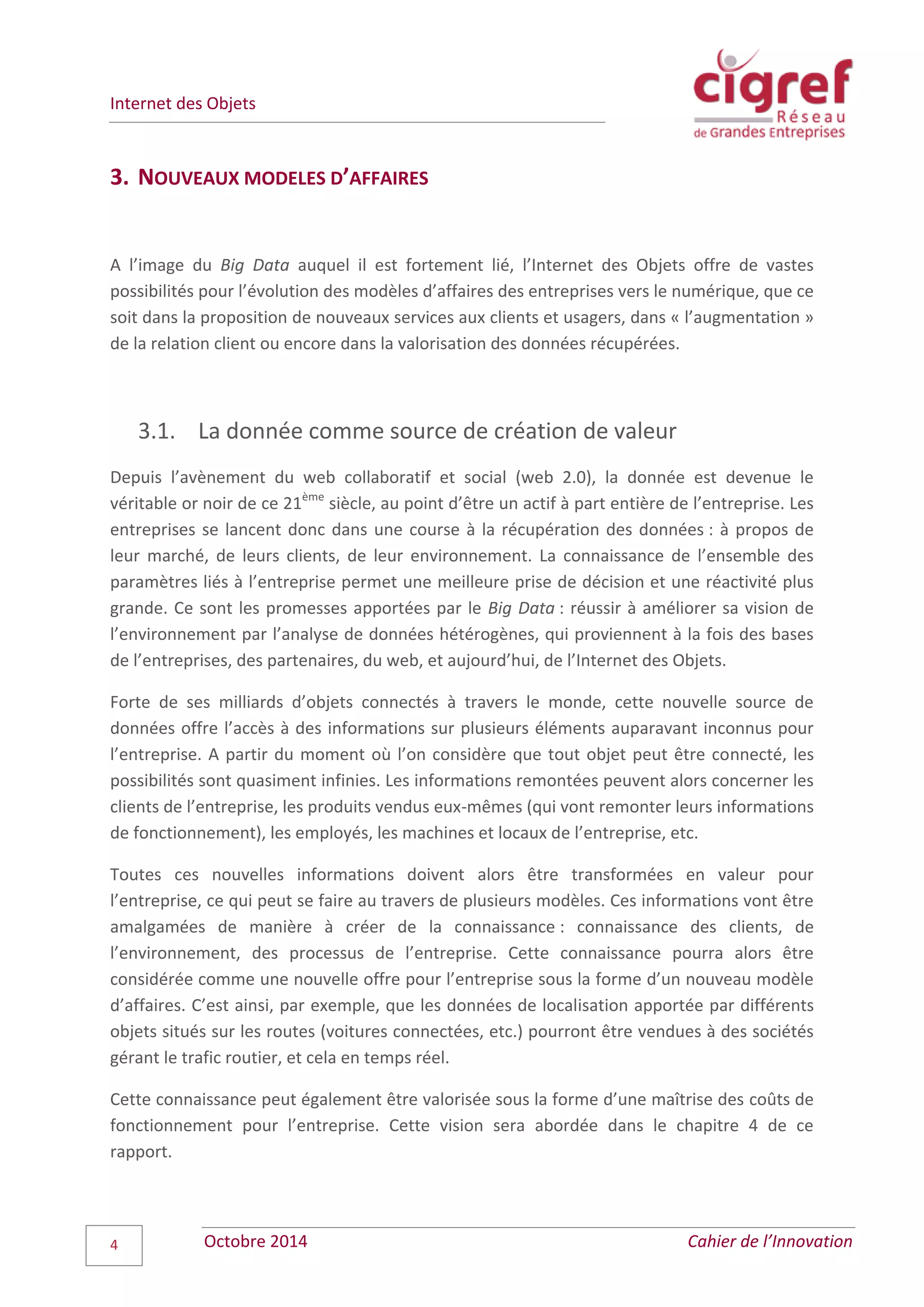 Internet des Objets
Octobre 2014 Cahier de l’Innovation4
3. NOUVEAUX MODELES D’AFFAIRES
A l’image du Big Data auquel il est fortement lié, l’Internet des Objets offre de vastes
possibilités pour l’évolution des modèles d’affaires des entreprises vers le numérique, que ce
soit dans la proposition de nouveaux services aux clients et usagers, dans « l’augmentation »
de la relation client ou encore dans la valorisation des données récupérées.
3.1. La donnée comme source de création de valeur
Depuis l’avènement du web collaboratif et social (web 2.0), la donnée est devenue le
véritable or noir de ce 21ème
siècle, au point d’être un actif à part entière de l’entreprise. Les
entreprises se lancent donc dans une course à la récupération des données : à propos de
leur marché, de leurs clients, de leur environnement. La connaissance de l’ensemble des
paramètres liés à l’entreprise permet une meilleure prise de décision et une réactivité plus
grande. Ce sont les promesses apportées par le Big Data : réussir à améliorer sa vision de
l’environnement par l’analyse de données hétérogènes, qui proviennent à la fois des bases
de l’entreprises, des partenaires, du web, et aujourd’hui, de l’Internet des Objets.
Forte de ses milliards d’objets connectés à travers le monde, cette nouvelle source de
données offre l’accès à des informations sur plusieurs éléments auparavant inconnus pour
l’entreprise. A partir du moment où l’on considère que tout objet peut être connecté, les
possibilités sont quasiment infinies. Les informations remontées peuvent alors concerner les
clients de l’entreprise, les produits vendus eux-mêmes (qui vont remonter leurs informations
de fonctionnement), les employés, les machines et locaux de l’entreprise, etc.
Toutes ces nouvelles informations doivent alors être transformées en valeur pour
l’entreprise, ce qui peut se faire au travers de plusieurs modèles. Ces informations vont être
amalgamées de manière à créer de la connaissance : connaissance des clients, de
l’environnement, des processus de l’entreprise. Cette connaissance pourra alors être
considérée comme une nouvelle offre pour l’entreprise sous la forme d’un nouveau modèle
d’affaires. C’est ainsi, par exemple, que les données de localisation apportée par différents
objets situés sur les routes (voitures connectées, etc.) pourront être vendues à des sociétés
gérant le trafic routier, et cela en temps réel.
Cette connaissance peut également être valorisée sous la forme d’une maîtrise des coûts de
fonctionnement pour l’entreprise. Cette vision sera abordée dans le chapitre 4 de ce
rapport.
 