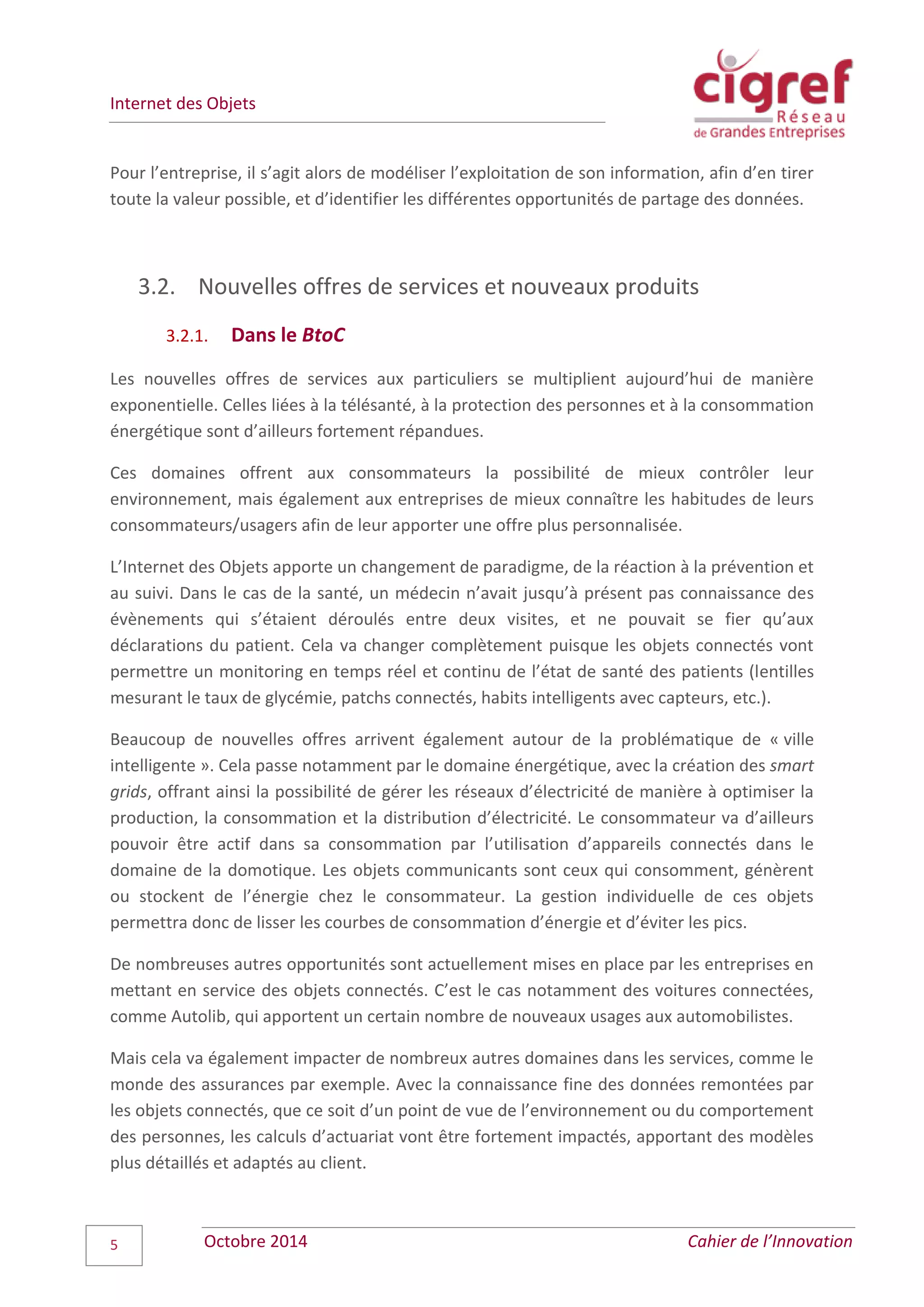 Internet des Objets
Octobre 2014 Cahier de l’Innovation5
Pour l’entreprise, il s’agit alors de modéliser l’exploitation de son information, afin d’en tirer
toute la valeur possible, et d’identifier les différentes opportunités de partage des données.
3.2. Nouvelles offres de services et nouveaux produits
3.2.1. Dans le BtoC
Les nouvelles offres de services aux particuliers se multiplient aujourd’hui de manière
exponentielle. Celles liées à la télésanté, à la protection des personnes et à la consommation
énergétique sont d’ailleurs fortement répandues.
Ces domaines offrent aux consommateurs la possibilité de mieux contrôler leur
environnement, mais également aux entreprises de mieux connaître les habitudes de leurs
consommateurs/usagers afin de leur apporter une offre plus personnalisée.
L’Internet des Objets apporte un changement de paradigme, de la réaction à la prévention et
au suivi. Dans le cas de la santé, un médecin n’avait jusqu’à présent pas connaissance des
évènements qui s’étaient déroulés entre deux visites, et ne pouvait se fier qu’aux
déclarations du patient. Cela va changer complètement puisque les objets connectés vont
permettre un monitoring en temps réel et continu de l’état de santé des patients (lentilles
mesurant le taux de glycémie, patchs connectés, habits intelligents avec capteurs, etc.).
Beaucoup de nouvelles offres arrivent également autour de la problématique de « ville
intelligente ». Cela passe notamment par le domaine énergétique, avec la création des smart
grids, offrant ainsi la possibilité de gérer les réseaux d’électricité de manière à optimiser la
production, la consommation et la distribution d’électricité. Le consommateur va d’ailleurs
pouvoir être actif dans sa consommation par l’utilisation d’appareils connectés dans le
domaine de la domotique. Les objets communicants sont ceux qui consomment, génèrent
ou stockent de l’énergie chez le consommateur. La gestion individuelle de ces objets
permettra donc de lisser les courbes de consommation d’énergie et d’éviter les pics.
De nombreuses autres opportunités sont actuellement mises en place par les entreprises en
mettant en service des objets connectés. C’est le cas notamment des voitures connectées,
comme Autolib, qui apportent un certain nombre de nouveaux usages aux automobilistes.
Mais cela va également impacter de nombreux autres domaines dans les services, comme le
monde des assurances par exemple. Avec la connaissance fine des données remontées par
les objets connectés, que ce soit d’un point de vue de l’environnement ou du comportement
des personnes, les calculs d’actuariat vont être fortement impactés, apportant des modèles
plus détaillés et adaptés au client.
 