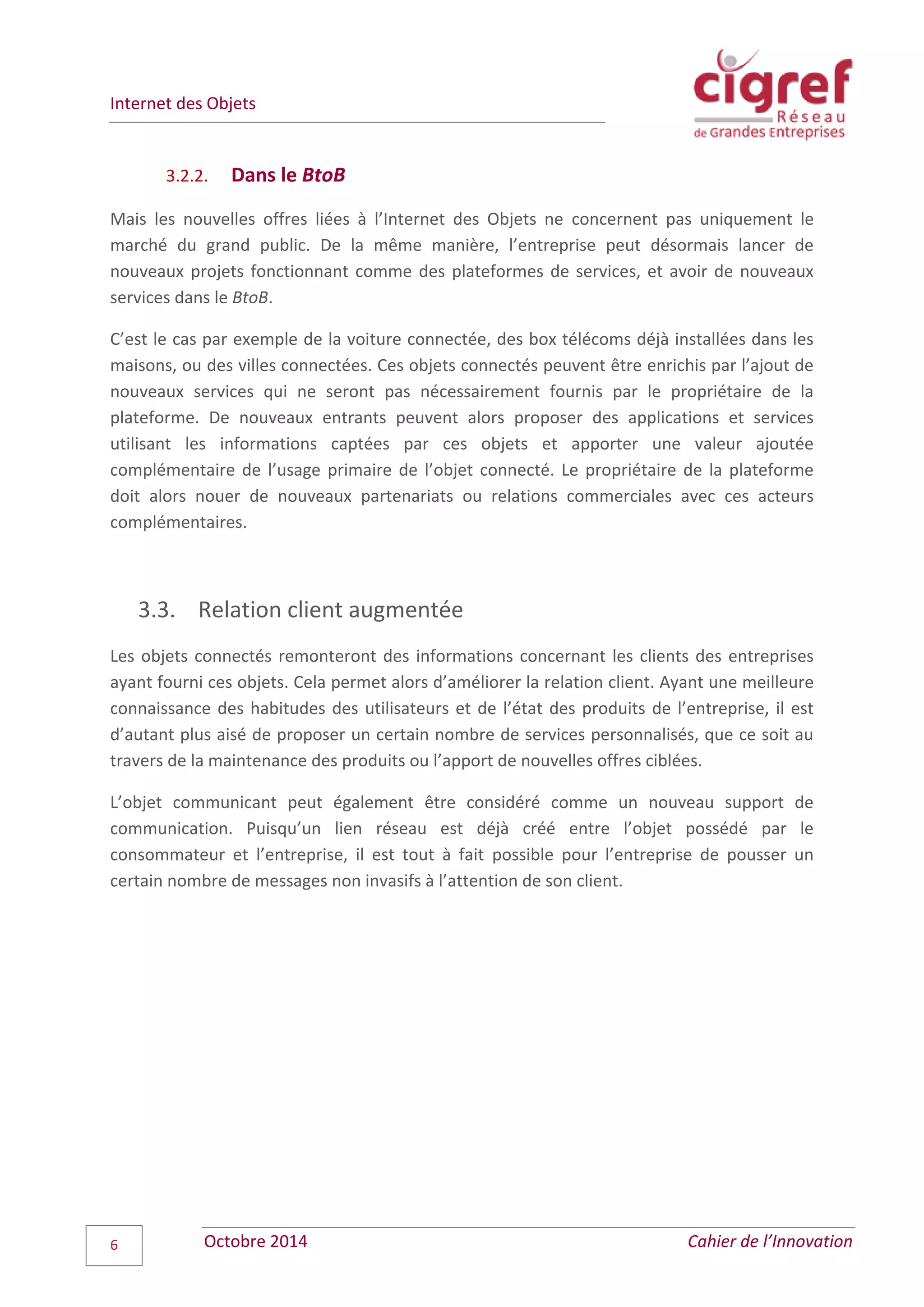 Internet des Objets
Octobre 2014 Cahier de l’Innovation6
3.2.2. Dans le BtoB
Mais les nouvelles offres liées à l’Internet des Objets ne concernent pas uniquement le
marché du grand public. De la même manière, l’entreprise peut désormais lancer de
nouveaux projets fonctionnant comme des plateformes de services, et avoir de nouveaux
services dans le BtoB.
C’est le cas par exemple de la voiture connectée, des box télécoms déjà installées dans les
maisons, ou des villes connectées. Ces objets connectés peuvent être enrichis par l’ajout de
nouveaux services qui ne seront pas nécessairement fournis par le propriétaire de la
plateforme. De nouveaux entrants peuvent alors proposer des applications et services
utilisant les informations captées par ces objets et apporter une valeur ajoutée
complémentaire de l’usage primaire de l’objet connecté. Le propriétaire de la plateforme
doit alors nouer de nouveaux partenariats ou relations commerciales avec ces acteurs
complémentaires.
3.3. Relation client augmentée
Les objets connectés remonteront des informations concernant les clients des entreprises
ayant fourni ces objets. Cela permet alors d’améliorer la relation client. Ayant une meilleure
connaissance des habitudes des utilisateurs et de l’état des produits de l’entreprise, il est
d’autant plus aisé de proposer un certain nombre de services personnalisés, que ce soit au
travers de la maintenance des produits ou l’apport de nouvelles offres ciblées.
L’objet communicant peut également être considéré comme un nouveau support de
communication. Puisqu’un lien réseau est déjà créé entre l’objet possédé par le
consommateur et l’entreprise, il est tout à fait possible pour l’entreprise de pousser un
certain nombre de messages non invasifs à l’attention de son client.
 