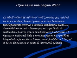 ¿Qué es un una pagina Web? La World Wide Web (WWW o “Web”) permitió que, casi de la noche a la mañana, Internet pasara de ser una herramienta tecnológicamente esotérica, a un medio ampliamente usado. Su diseño básico orientado a hipertexto y sus capacidades de multimedia la hicieron rica en características y fácil de usar. El hipertexto, incluyendo links a otros documentos, hizo posible la búsqueda de información en Internet con la facilidad de “clickear” el  botón del mouse en un punto de interés de la pantalla. 