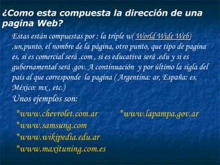 ¿Como esta compuesta la dirección de una pagina Web? Estas están compuestas por :  la triple w(  World Wide Web)   ,un,punto, el nombre de la página, otro punto, que tipo de pagina es, si es comercial será .com , si es educativa será .edu y si es gubernamental será .gov. A continuación  y por último la sigla del  país al que corresponde  la pagina ( Argentina: ar, España: es, México: mx , etc.) Unos ejemplos son: *www.chevrolet.com.ar  *www.lapampa.gov.ar *www.samsung.com *www.wikipedia.edu.ar *www.maxituning.com.es 