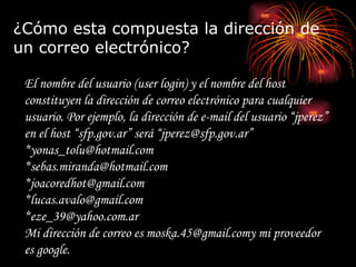 ¿Cómo esta compuesta la dirección de un correo electrónico? El nombre del usuario (user login) y el nombre del host constituyen la dirección de correo electrónico para cualquier usuario. Por ejemplo, la dirección de e-mail del usuario “jperez” en el host “sfp.gov.ar” será “jperez@sfp.gov.ar”  *yonas_tolu@hotmail.com *sebas.miranda@hotmail.com *joacoredhot@gmail.com *lucas.avalo@gmail.com *eze_39@yahoo.com.ar Mi dirección de correo es moska.45@gmail.comy mi proveedor es google. 