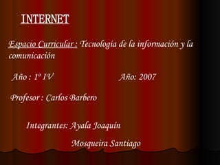 INTERNET Espacio Curricular :  Tecnología de la información y la comunicación Año : 1º IV  Año: 2007 Profesor : Carlos Barbero Integrantes: Ayala Joaquín Mosqueira Santiago 