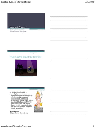 Create a Business Internet Strategy                                                                                                                                                                                                                                   4/29/2008




             Internet Dough
              Create a Business Internet
              Strategy to Make More Dough




                                                                                                                                          2

                                                                                                Internet Strategies
                                                                                                            Group




             Frank Sinatra missed the Internet!




                                               http://americancomedynetwork.com/animation.html?bit_id=25239




                                                                                                                                        3
       “A new digital divide is developing and it’s not represented by economics but by mindset. Today a legion of executives are deliberately deciding not to experiment and/or use Social Media tools. Little do they realize, they risk leaving a legacy in thei


                                                                                                                      Internet Strategies Group



               • “A new digital divide is
                 developing and it’s not
                 represented by economics but by
                 mindset. Today a legion of
                 executives are deliberately
                 deciding not to experiment and/or
                 use Social Media tools. Little do
                 they realize, they risk leaving a
                 legacy in their organizations as
                 the ones that “missed” the Social
                 Media revolution!”

               Robert Scoble
               Blogger, Former Microsoft Corp




www.InternetStrategiesGroup.com                                                                                                                                                                                                                                              1
 