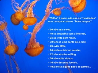 “ Velho” é quem não usa as “novidades”  e as compara com os “bons tempos”: 50 não usa a web, 40 se atrapalha com a internet, 35 se irrita com  Flash , 30 tem só uma conta de e-mail, 26 evita MSN, 24 prefere  falar  no celular, 22 não atualiza o Blog, 20 não edita vídeos, 16 não desenha ícones, 10 já evita alguns tipos de games... 