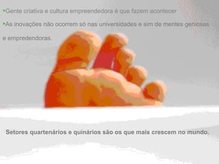 Gente criativa e cultura empreendedora é que fazem acontecer As inovações não ocorrem s ó na  universidades e sim de mentes geniosas  e empredendoras.  Gente criativa e cultura empreendedora é que fazem acontecer As inovações não ocorrem s ó nas  universidades e sim de mentes geniosas  e empredendoras.  Setores quarten ários e quinários são os que mais crescem no mundo . 