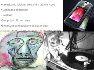 A m úsica no telefone celular  é o grande ícone  Sociedade imediatista  e solitária.  Seu próprio DJ no bolso.  É o prazer da música em qualquer lugar Sunrise do DJ Tiesto, passando por Mestre Cartola. 