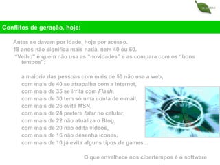 Antes se davam por idade, hoje por acesso. 18 anos não significa mais nada, nem 40 ou 60. “ Velho” é quem não usa as “novidades” e as compara com os “bons tempos”: a maioria das pessoas com mais de 50 não usa a web, com mais de 40 se atrapalha com a internet, com mais de 35 se irrita com  Flash , com mais de 30 tem só uma conta de e-mail, com mais de 26 evita MSN, com mais de 24 prefere  falar  no celular, com mais de 22 não atualiza o Blog, com mais de 20 não edita vídeos, com mais de 16 não desenha ícones, com mais de 10 já evita alguns tipos de games... O que envelhece nos cibertempos é o software Conflitos de geração, hoje: 