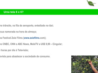 Engarrafado no trânsito, na fila do aeroporto, entediado no táxi. Na espera de sua namorada na hora do almoço;  Cellular Cinema Festival Zoie Films ( www . zoiefilms .com ); Assista ao vivo CNBC, CNN e ABC News, MobiTV a US$ 9,99 – Cingular;  Conectado 24 horas por dia à Televisão; O rádio ou a revista para abastecer a sociedade de consumo.  Uma tela 6 x 6? 
