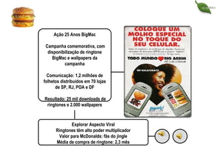 Ação 25 Anos BigMac Campanha comemorativa, com disponibilização de ringtone BigMac e wallpapers da campanha Comunicação: 1,2 milhões de folhetos distribuidos em 70 lojas de SP, RJ, POA e DF Resultado: 25 mil downloads de ringtones e 2.000 wallpapers Explorar Aspecto Viral Ringtones têm alto poder multiplicador Valor para McDonalds: fãs do jingle Média de compra de ringtone: 2,3 mês 