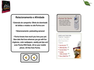Relacionamento e Afinidade Extensão de campanha: Oferta de downloads de latidos e miados no site Purina.com Relacionamento: podcasting semanal Purina knows how much you love your pet. Now take that love wherever you go with fun ringtones, color wallpapers, weekly pet tips and even Purina RSS feeds. All on your mobile phone. All free from Purina . 