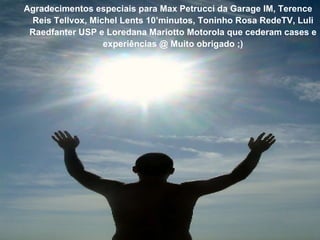 Agradecimentos especiais para Max Petrucci da Garage IM, Terence Reis Tellvox, Michel Lents 10 ’minutos, Toninho Rosa RedeTV, Luli Raedfanter USP e  Loredana Mariotto Motorola que cederam cases e experi ências @ Muito obrigado ;) 