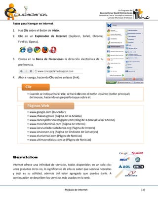 Un Programa del
                                                                       Concejal César David Chirino Zavala
                                                                      Comisión de Ciencia, Tecnología e Innovación
                                                                                 Concejo Municipal de Chacao

Pasos para Navegar en Internet

1.   Haz Clic sobre el Botón de Inicio.
2.   Clic en un Explorador de Internet (Explorer, Safari, Chrome,
     FireFox, Opera).




3.   Coloca en la Barra de Direcciones la dirección electrónica de tu
     preferencia.



4.   Ahora navega, haciendo Clic en los enlaces (link).


          Clic
            • Cuando se indique hacer clic, se hará clic con el botón izquirdo (botón principal)
              del mouse, haciendo un pequeño toque sobre él.

            Páginas Web
            • www.google.com (Buscador)
            • www.chacao.gov.ve (Página de la Acladía)
            • www.concejalchirino.blogspot.com (Blog del Concejal César Chirino)
            • www.micondominio.com (Página de Interes)
            • www.laescueladeciudadanos.org (Página de Interes)
            • www.sinacoven.org (Página de Sindicato de Conserjes)
            • www.eluniversal.com (Página de Noticias)
            • www.ultimasnoticias.com.ve (Página de Noticias)




Servicios

Internet ofrece una infinidad de servicios, todos disponibles en un solo clic;
unos gratuitos otros no, lo significativo de ello es saber que servicio necesitas
y cual es su utilidad, además del valor agregado que puedas darle. A
continuación se describen los servicios más usados en la web.


                                          Módulo de Internet                                                         [3]
 