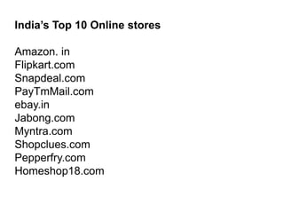 India’s Top 10 Online stores
Amazon. in
Flipkart.com
Snapdeal.com
PayTmMail.com
ebay.in
Jabong.com
Myntra.com
Shopclues.com
Pepperfry.com
Homeshop18.com
 