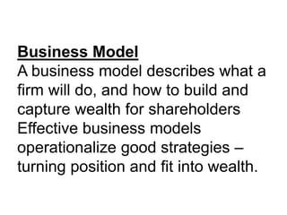 Business Model
A business model describes what a
firm will do, and how to build and
capture wealth for shareholders
Effective business models
operationalize good strategies –
turning position and fit into wealth.
 