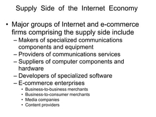 Supply Side of the Internet Economy
• Major groups of Internet and e-commerce
firms comprising the supply side include
– Makers of specialized communications
components and equipment
– Providers of communications services
– Suppliers of computer components and
hardware
– Developers of specialized software
– E-commerce enterprises
• Business-to-business merchants
• Business-to-consumer merchants
• Media companies
• Content providers
 