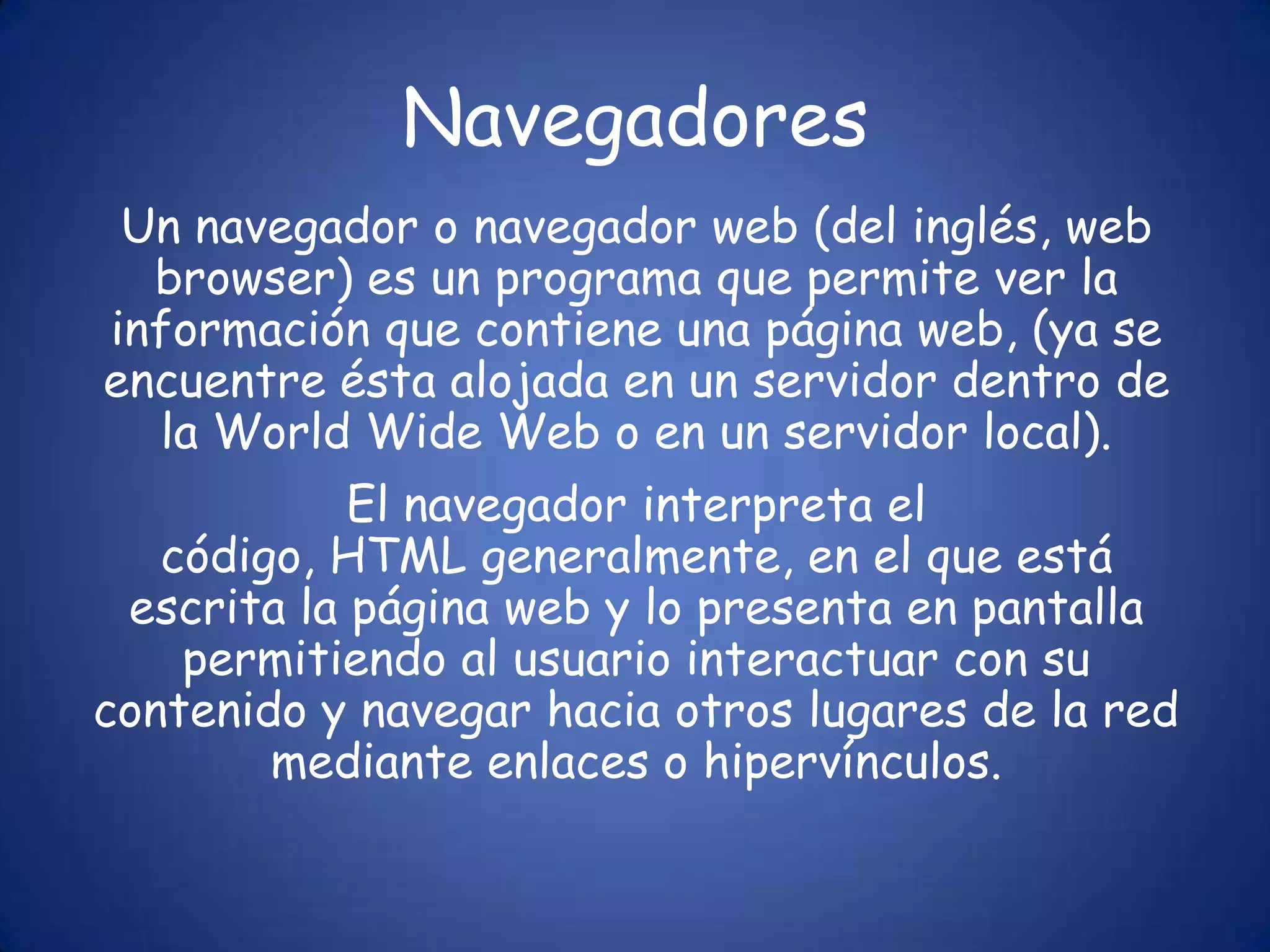 NavegadoresUn navegador o navegador web (del inglés, web browser) es un programa que permite ver la información que contiene una página web, (ya se encuentre ésta alojada en un servidor dentro de la WorldWide Web o en un servidor local).El navegador interpreta el código, HTML generalmente, en el que está escrita la página web y lo presenta en pantalla permitiendo al usuario interactuar con su contenido y navegar hacia otros lugares de la red mediante enlaces o hipervínculos.