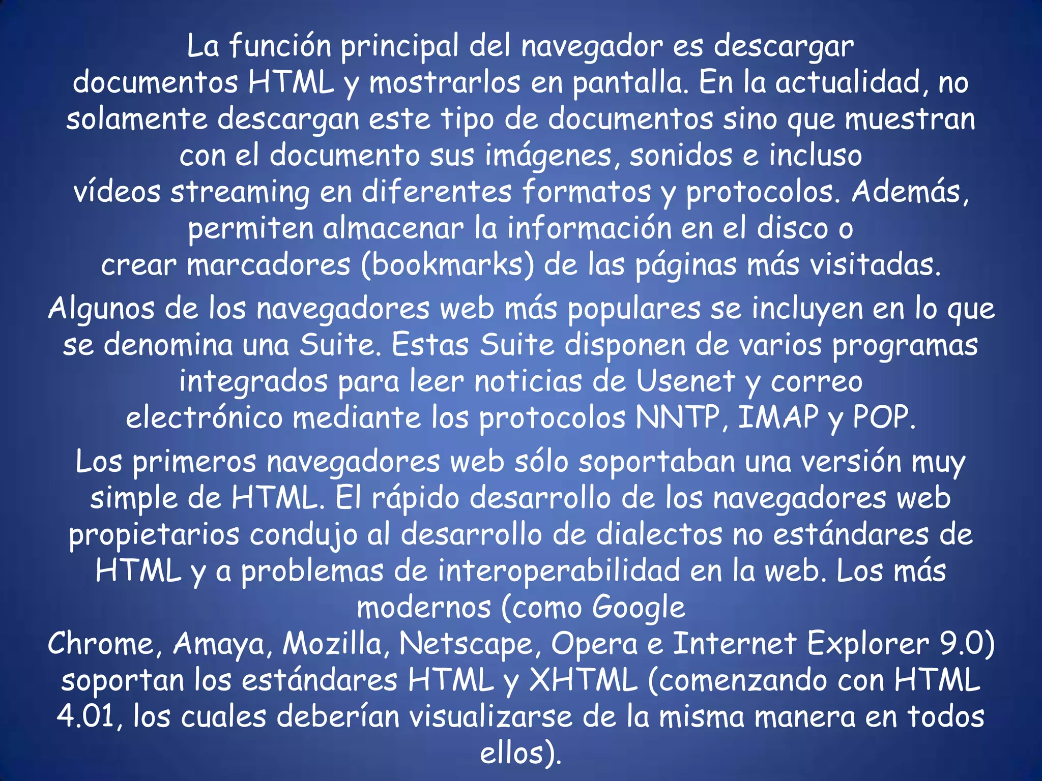 La función principal del navegador es descargar documentos HTML y mostrarlos en pantalla. En la actualidad, no solamente descargan este tipo de documentos sino que muestran con el documento sus imágenes, sonidos e incluso vídeos streaming en diferentes formatos y protocolos. Además, permiten almacenar la información en el disco o crear marcadores (bookmarks) de las páginas más visitadas.Algunos de los navegadores web más populares se incluyen en lo que se denomina una Suite. Estas Suite disponen de varios programas integrados para leer noticias de Usenet y correo electrónico mediante los protocolos NNTP, IMAP y POP.Los primeros navegadores web sólo soportaban una versión muy simple de HTML. El rápido desarrollo de los navegadores web propietarios condujo al desarrollo de dialectos no estándares de HTML y a problemas de interoperabilidad en la web. Los más modernos (como Google Chrome, Amaya, Mozilla, Netscape, Opera e Internet Explorer 9.0) soportan los estándares HTML y XHTML (comenzando con HTML 4.01, los cuales deberían visualizarse de la misma manera en todos ellos).