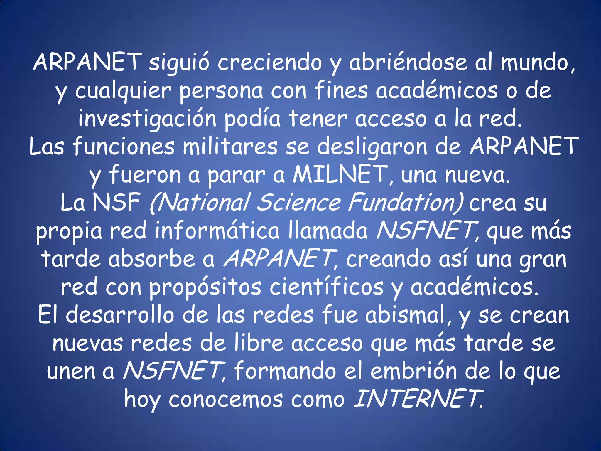 ARPANET siguió creciendo y abriéndose al mundo, y cualquier persona con fines académicos o de investigación podía tener acceso a la red. Las funciones militares se desligaron de ARPANET y fueron a parar a MILNET, una nueva. La NSF (NationalScienceFundation) crea su propia red informática llamada NSFNET, que más tarde absorbe a ARPANET, creando así una gran red con propósitos científicos y académicos. El desarrollo de las redes fue abismal, y se crean nuevas redes de libre acceso que más tarde se unen a NSFNET, formando el embrión de lo que hoy conocemos como INTERNET.