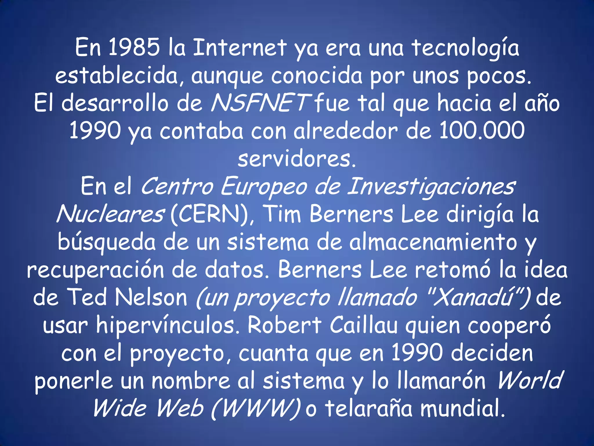 En 1985 la Internet ya era una tecnología establecida, aunque conocida por unos pocos. El desarrollo de NSFNET fue tal que hacia el año 1990 ya contaba con alrededor de 100.000 servidores.En el Centro Europeo de Investigaciones Nucleares (CERN), Tim Berners Lee dirigía la búsqueda de un sistema de almacenamiento y recuperación de datos. Berners Lee retomó la idea de Ted Nelson (un proyecto llamado "Xanadú”) de usar hipervínculos. Robert Caillau quien cooperó con el proyecto, cuanta que en 1990 deciden ponerle un nombre al sistema y lo llamarón WorldWide Web (WWW) o telaraña mundial.