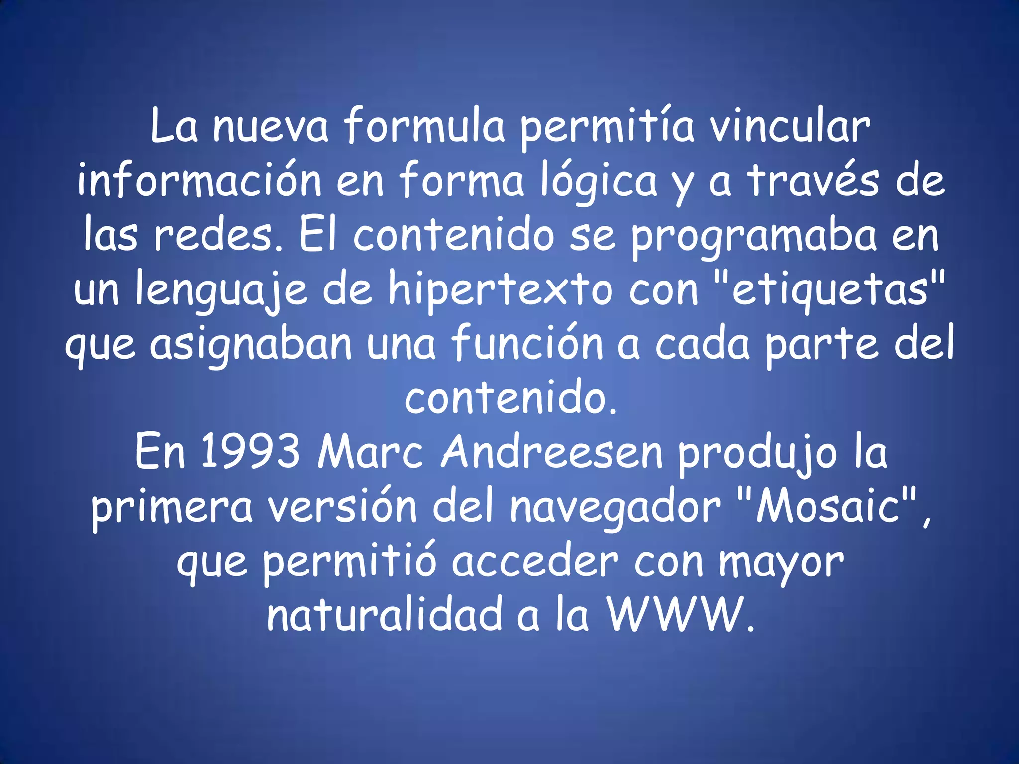 La nueva formula permitía vincular información en forma lógica y a través de las redes. El contenido se programaba en un lenguaje de hipertexto con "etiquetas" que asignaban una función a cada parte del contenido. En 1993 Marc Andreesen produjo la primera versión del navegador "Mosaic", que permitió acceder con mayor naturalidad a la WWW.