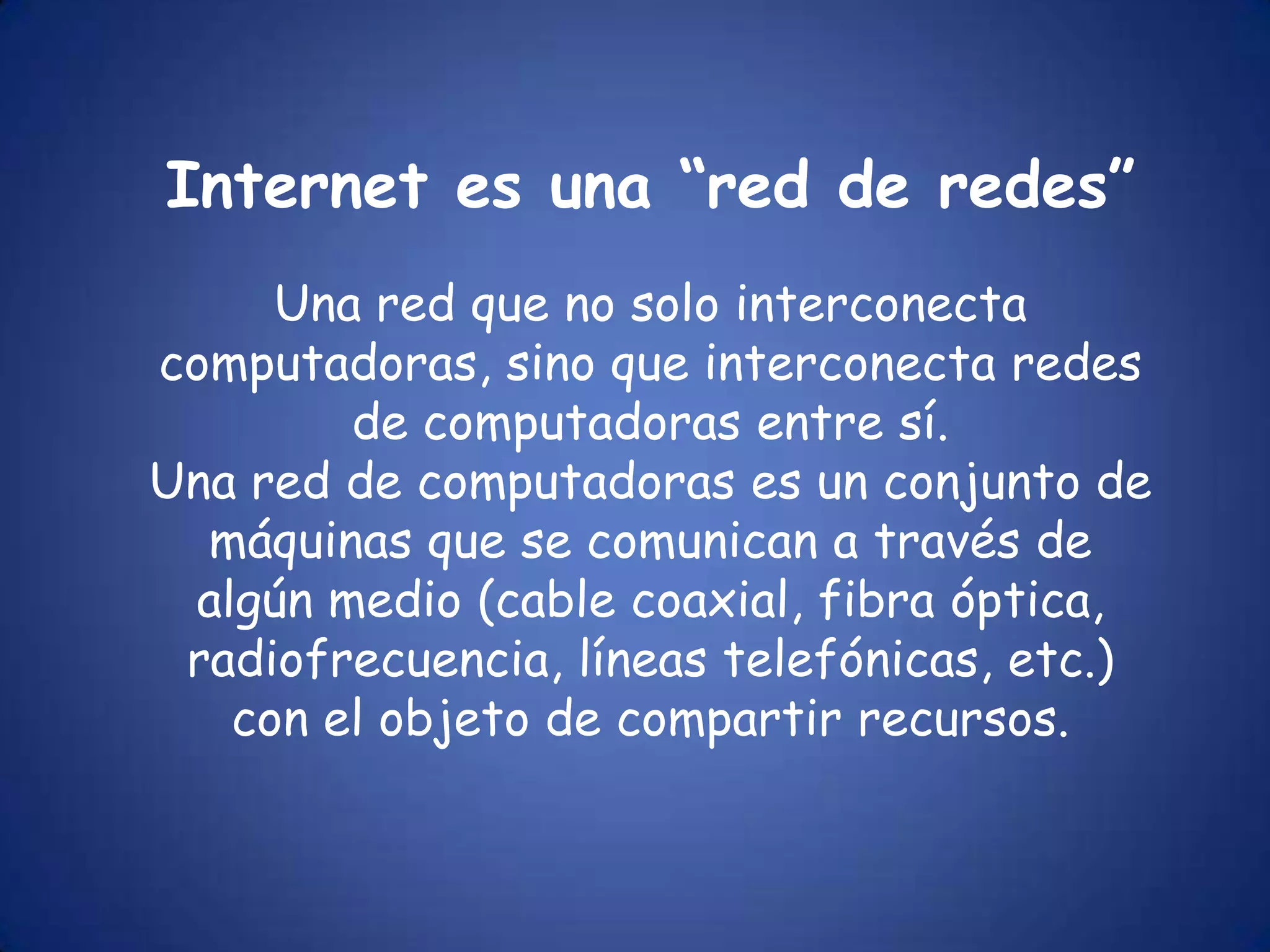 Internet es una “red de redes”Una red que no solo interconecta computadoras, sino que interconecta redes de computadoras entre sí.Una red de computadoras es un conjunto de máquinas que se comunican a través de algún medio (cable coaxial, fibra óptica, radiofrecuencia, líneas telefónicas, etc.) con el objeto de compartir recursos.
