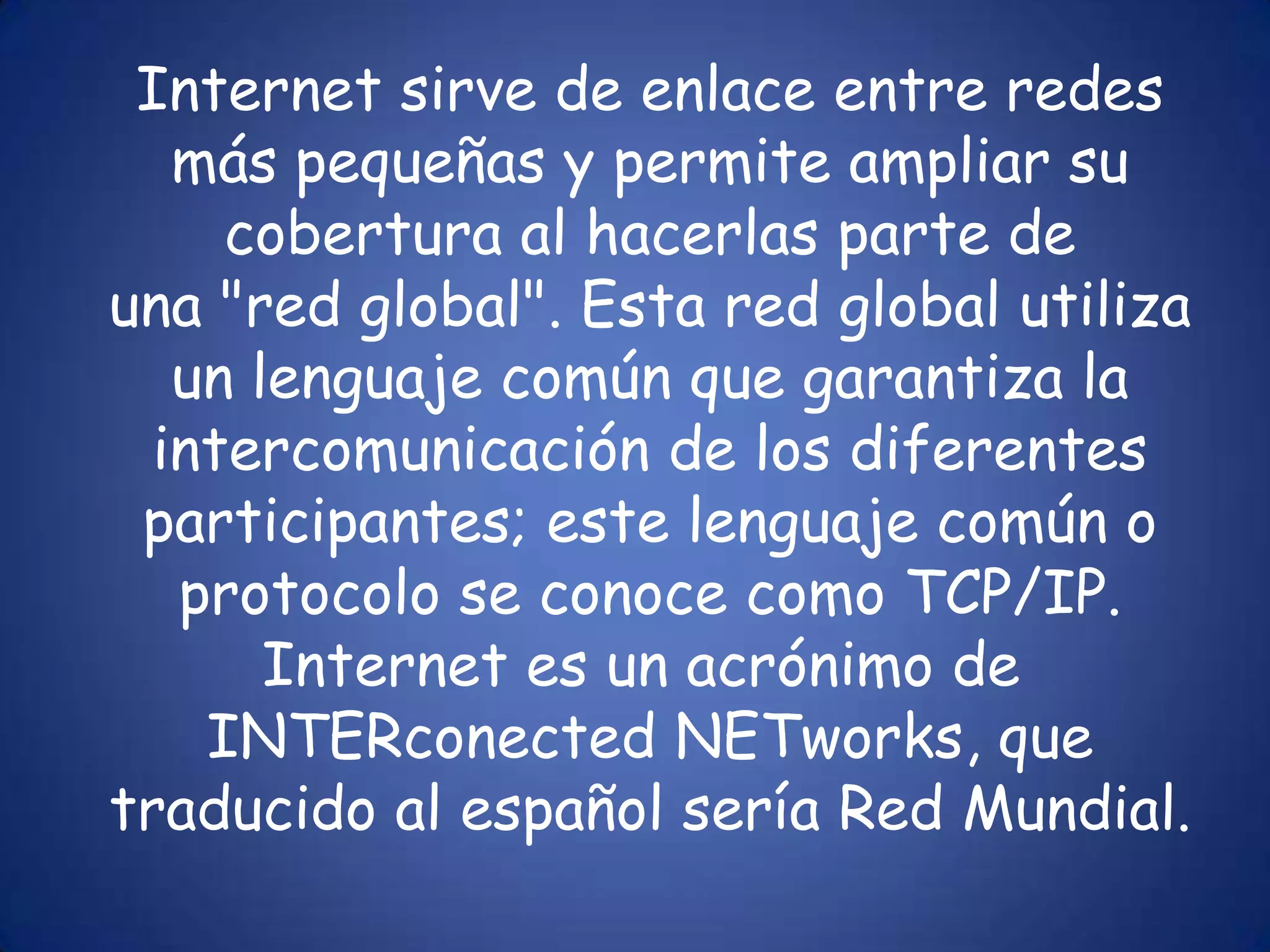 Internet sirve de enlace entre redes más pequeñas y permite ampliar su cobertura al hacerlas parte de una "red global". Esta red global utiliza un lenguaje común que garantiza la intercomunicación de los diferentes participantes; este lenguaje común o protocolo se conoce como TCP/IP. Internet es un acrónimo de INTERconected NETworks, que traducido al español sería Red Mundial.