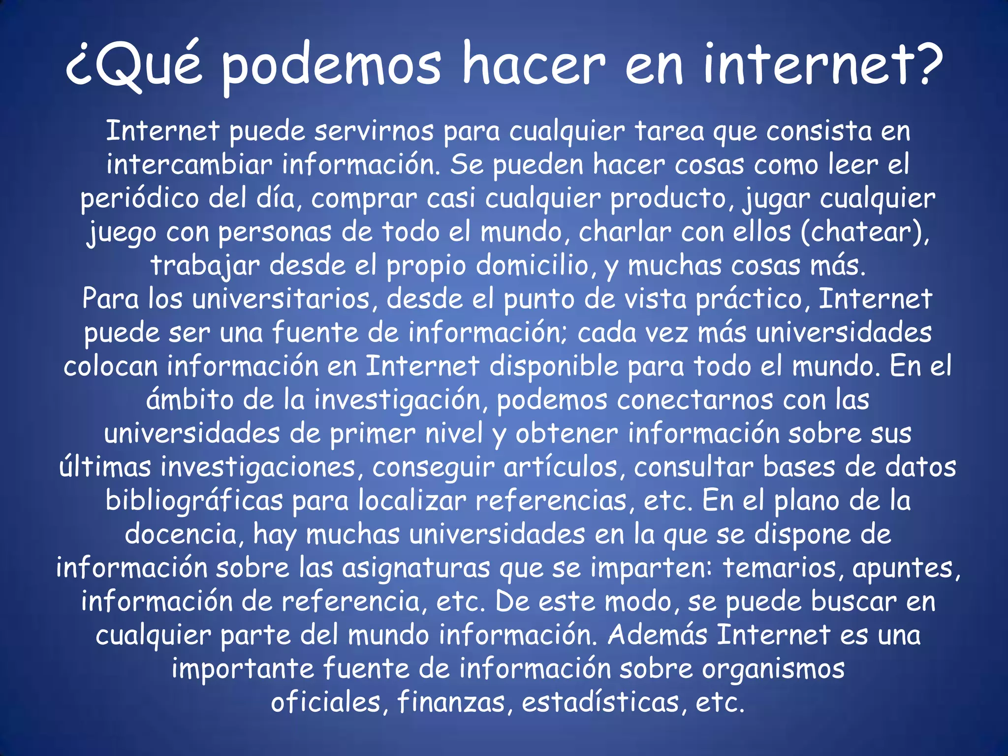 ¿Qué podemos hacer en internet?Internet puede servirnos para cualquier tarea que consista en intercambiar información. Se pueden hacer cosas como leer el periódico del día, comprar casi cualquier producto, jugar cualquier juego con personas de todo el mundo, charlar con ellos (chatear), trabajar desde el propio domicilio, y muchas cosas más.Para los universitarios, desde el punto de vista práctico, Internet puede ser una fuente de información; cada vez más universidades colocan información en Internet disponible para todo el mundo. En el ámbito de la investigación, podemos conectarnos con las universidades de primer nivel y obtener información sobre sus últimas investigaciones, conseguir artículos, consultar bases de datos bibliográficas para localizar referencias, etc. En el plano de la docencia, hay muchas universidades en la que se dispone de información sobre las asignaturas que se imparten: temarios, apuntes, información de referencia, etc. De este modo, se puede buscar en cualquier parte del mundo información. Además Internet es una importante fuente de información sobre organismos oficiales, finanzas, estadísticas, etc.